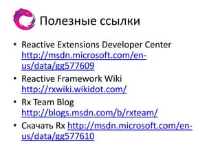 Полезные ссылки
• Reactive Extensions Developer Center
  http://msdn.microsoft.com/en-
  us/data/gg577609
• Reactive Framework Wiki
  http://rxwiki.wikidot.com/
• Rx Team Blog
  http://blogs.msdn.com/b/rxteam/
• Скачать Rx http://msdn.microsoft.com/en-
  us/data/gg577610
 
