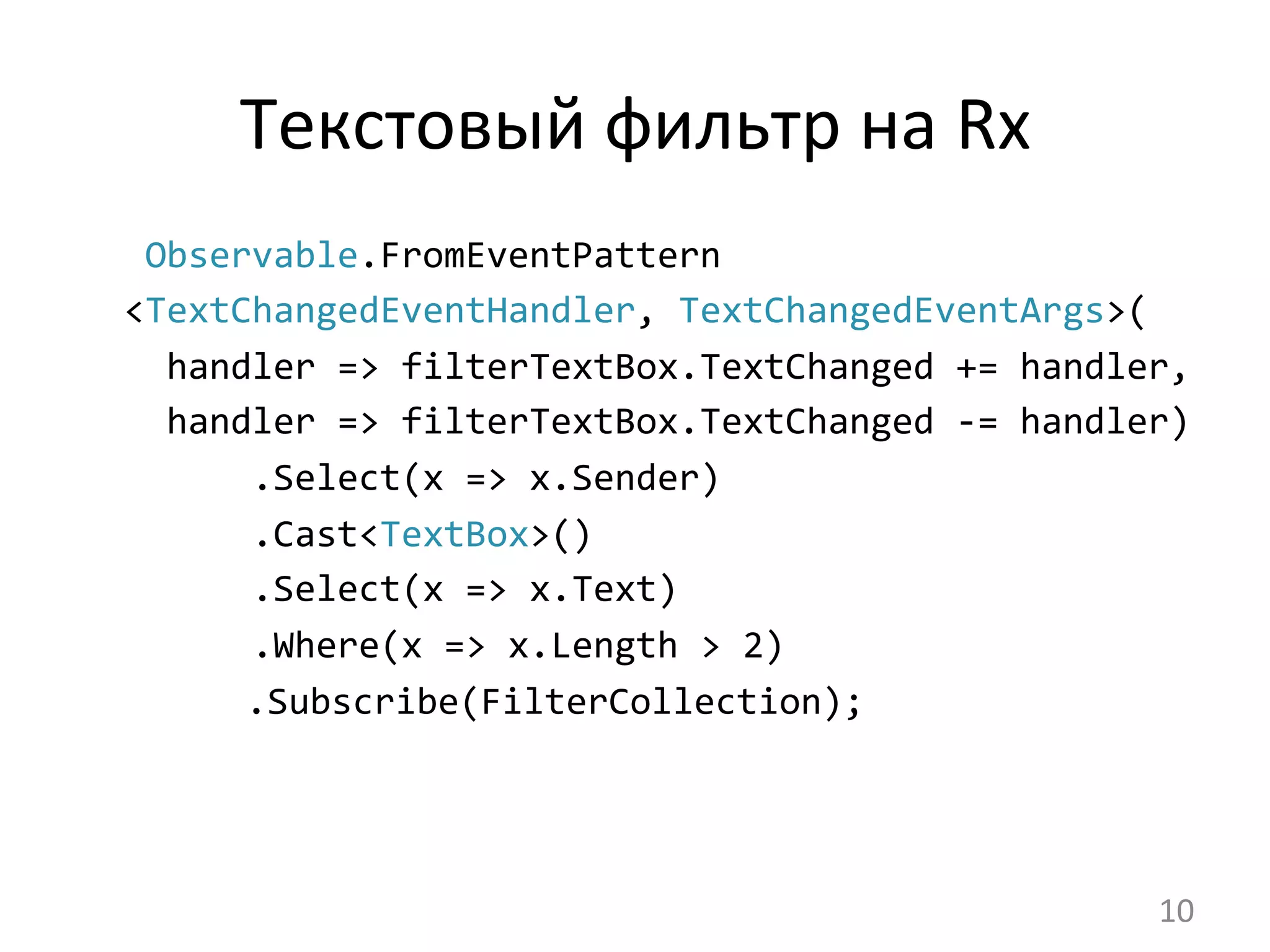Текстовый	
  фильтр	
  на	
  Rx	
  
	
  Observable.FromEventPattern	
  
<TextChangedEventHandler,	
  TextChangedEventArgs>(
	
  	
  handler	
  =>	
  filterTextBox.TextChanged	
  +=	
  handler,
	
  	
  handler	
  =>	
  filterTextBox.TextChanged	
  -­‐=	
  handler)
	
  	
  	
  	
  	
  	
  .Select(x	
  =>	
  x.Sender)
	
  	
  	
  	
  	
  	
  .Cast<TextBox>()
	
  	
  	
  	
  	
  	
  .Select(x	
  =>	
  x.Text)
	
  	
  	
  	
  	
  	
  .Where(x	
  =>	
  x.Length	
  >	
  2)
	
  	
  	
  .Subscribe(FilterCollection);	
  
10	
  
 