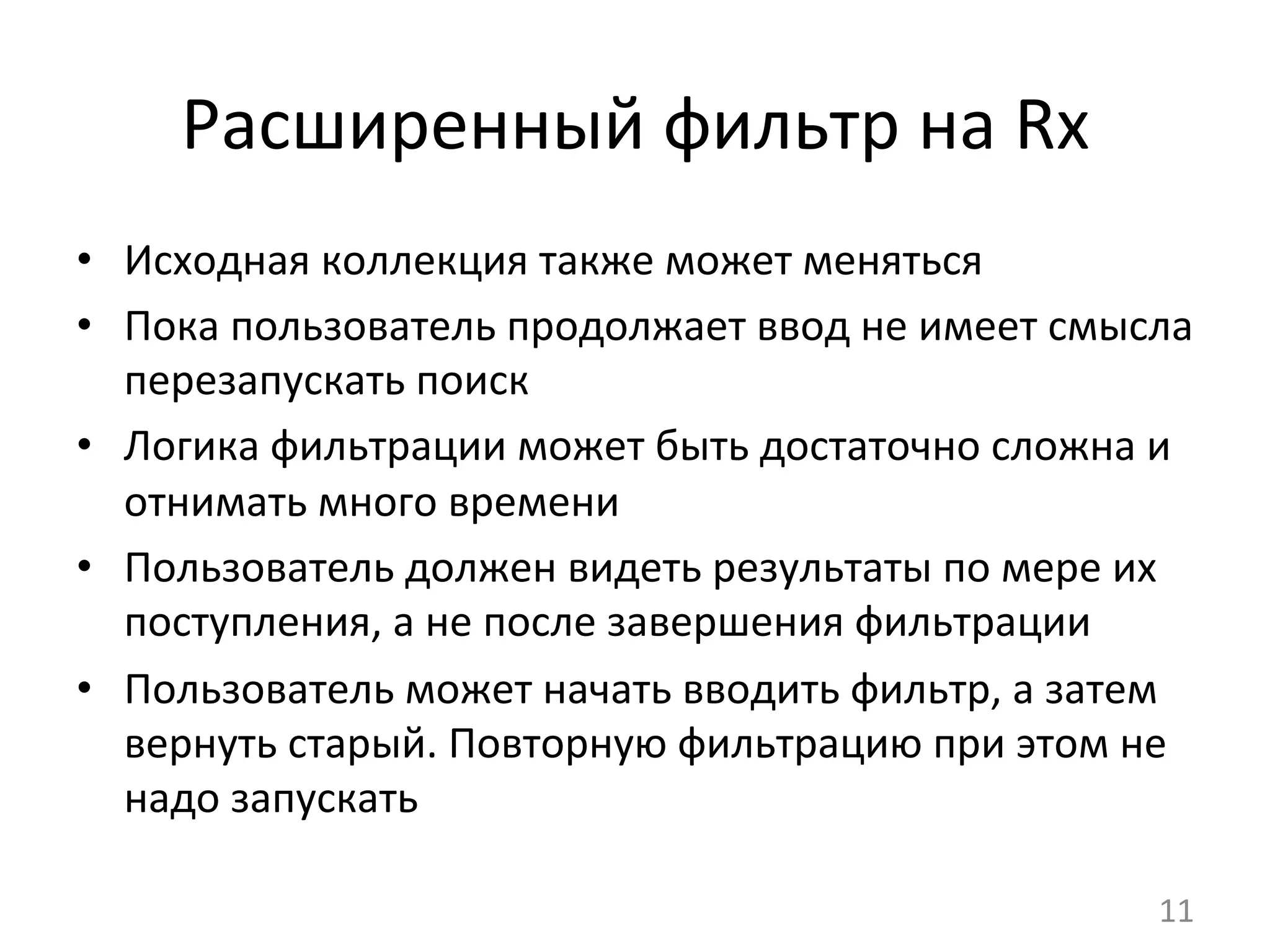 Расширенный	
  фильтр	
  на	
  Rx	
  
•  Исходная	
  коллекция	
  также	
  может	
  меняться	
  
•  Пока	
  пользователь	
  продолжает	
  ввод	
  не	
  имеет	
  смысла	
  
перезапускать	
  поиск	
  
•  Логика	
  фильтрации	
  может	
  быть	
  достаточно	
  сложна	
  и	
  
отнимать	
  много	
  времени	
  
•  Пользователь	
  должен	
  видеть	
  результаты	
  по	
  мере	
  их	
  
поступления,	
  а	
  не	
  после	
  завершения	
  фильтрации	
  
•  Пользователь	
  может	
  начать	
  вводить	
  фильтр,	
  а	
  затем	
  
вернуть	
  старый.	
  Повторную	
  фильтрацию	
  при	
  этом	
  не	
  
надо	
  запускать	
  
11	
  
 