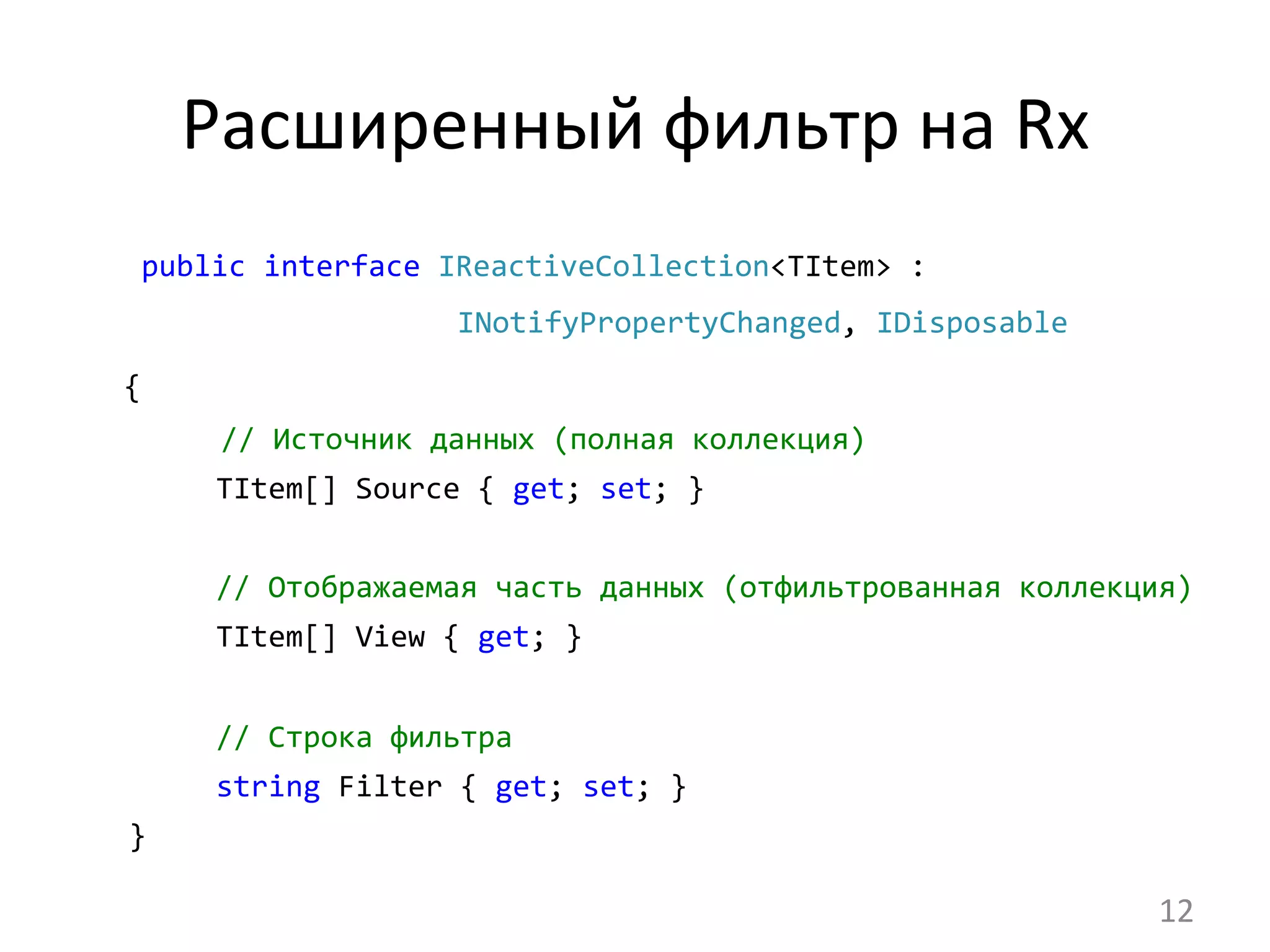 Расширенный	
  фильтр	
  на	
  Rx	
  
	
  public	
  interface	
  IReactiveCollection<TItem>	
  :	
  	
   	
  
	
   	
   	
  INotifyPropertyChanged,	
  IDisposable
{
	
  	
  //	
  Источник	
  данных	
  (полная	
  коллекция)	
  
	
  	
  	
  	
  	
  	
  	
  	
  TItem[]	
  Source	
  {	
  get;	
  set;	
  }	
  
	
  
	
  	
  	
  	
  	
  	
  	
  	
  //	
  Отображаемая	
  часть	
  данных	
  (отфильтрованная	
  коллекция)	
  
	
  	
  	
  	
  	
  	
  	
  	
  TItem[]	
  View	
  {	
  get;	
  }	
  
	
  
	
  	
  	
  	
  	
  	
  	
  	
  //	
  Строка	
  фильтра	
  
	
  	
  	
  	
  	
  	
  	
  	
  string	
  Filter	
  {	
  get;	
  set;	
  }	
  	
  	
  	
  
	
  	
  	
  }	
  
12	
  
 