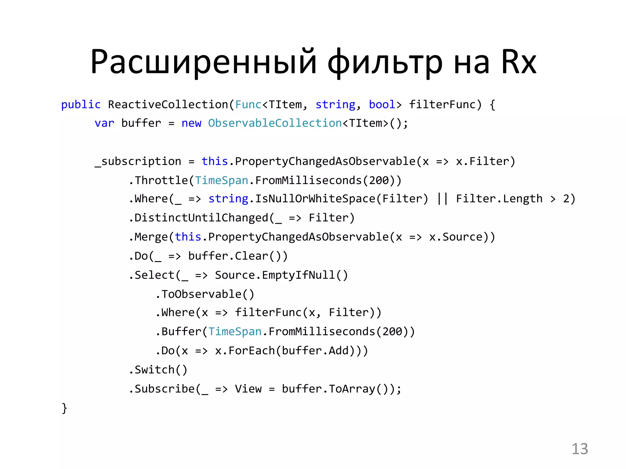Расширенный	
  фильтр	
  на	
  Rx	
  
public	
  ReactiveCollection(Func<TItem,	
  string,	
  bool>	
  filterFunc)	
  {
	
  	
  	
  	
  	
  var	
  buffer	
  =	
  new	
  ObservableCollection<TItem>();	
  
	
  	
  	
  	
  	
  _subscription	
  =	
  this.PropertyChangedAsObservable(x	
  =>	
  x.Filter)
	
  	
  	
  	
  	
  	
  	
  	
  	
  	
  .Throttle(TimeSpan.FromMilliseconds(200))
	
  	
  	
  	
  	
  	
  	
  	
  	
  	
  .Where(_	
  =>	
  string.IsNullOrWhiteSpace(Filter)	
  ||	
  Filter.Length	
  >	
  2)
	
  	
  	
  	
  	
  	
  	
  	
  	
  	
  .DistinctUntilChanged(_	
  =>	
  Filter)
	
  	
  	
  	
  	
  	
  	
  	
  	
  	
  .Merge(this.PropertyChangedAsObservable(x	
  =>	
  x.Source))
	
  	
  	
  	
  	
  	
  	
  	
  	
  	
  .Do(_	
  =>	
  buffer.Clear())
	
  	
  	
  	
  	
  	
  	
  	
  	
  	
  .Select(_	
  =>	
  Source.EmptyIfNull()
	
  	
  	
  	
  	
  	
  	
  	
  	
  	
  	
  	
  	
  	
  .ToObservable()
	
  	
  	
  	
  	
  	
  	
  	
  	
  	
  	
  	
  	
  	
  .Where(x	
  =>	
  filterFunc(x,	
  Filter))
	
  	
  	
  	
  	
  	
  	
  	
  	
  	
  	
  	
  	
  	
  .Buffer(TimeSpan.FromMilliseconds(200))
	
  	
  	
  	
  	
  	
  	
  	
  	
  	
  	
  	
  	
  	
  .Do(x	
  =>	
  x.ForEach(buffer.Add)))
	
  	
  	
  	
  	
  	
  	
  	
  	
  	
  .Switch()
	
  	
  	
  	
  	
  	
  	
  	
  	
  	
  .Subscribe(_	
  =>	
  View	
  =	
  buffer.ToArray());	
  
}
13	
  
 