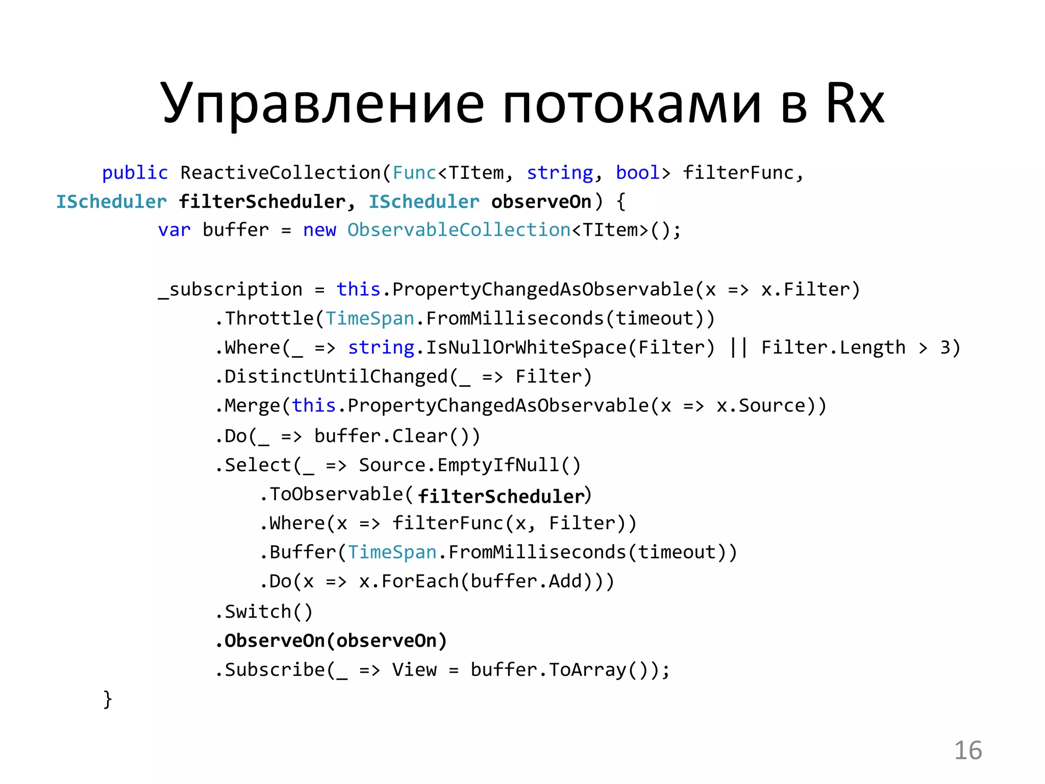 Управление	
  потоками	
  в	
  Rx	
  
public	
  ReactiveCollection(Func<TItem,	
  string,	
  bool>	
  filterFunc,	
  
	
  	
  	
  	
  	
  	
  	
  	
  	
  	
  	
  	
  	
  	
  	
  	
  	
  	
  	
  	
  	
  	
  	
  	
  	
  	
  	
  	
  	
  	
  	
  	
  	
  	
  	
  	
  	
  	
  	
  	
  	
  	
  	
  	
  )	
  {
	
  	
  	
  	
  	
  var	
  buffer	
  =	
  new	
  ObservableCollection<TItem>();	
  
	
  	
  	
  	
  	
  _subscription	
  =	
  this.PropertyChangedAsObservable(x	
  =>	
  x.Filter)
	
  	
  	
  	
  	
  	
  	
  	
  	
  	
  .Throttle(TimeSpan.FromMilliseconds(timeout))
	
  	
  	
  	
  	
  	
  	
  	
  	
  	
  .Where(_	
  =>	
  string.IsNullOrWhiteSpace(Filter)	
  ||	
  Filter.Length	
  >	
  3)
	
  	
  	
  	
  	
  	
  	
  	
  	
  	
  .DistinctUntilChanged(_	
  =>	
  Filter)
	
  	
  	
  	
  	
  	
  	
  	
  	
  	
  .Merge(this.PropertyChangedAsObservable(x	
  =>	
  x.Source))
	
  	
  	
  	
  	
  	
  	
  	
  	
  	
  .Do(_	
  =>	
  buffer.Clear())
	
  	
  	
  	
  	
  	
  	
  	
  	
  	
  .Select(_	
  =>	
  Source.EmptyIfNull()
	
  	
  	
  	
  	
  	
  	
  	
  	
  	
  	
  	
  	
  	
  .ToObservable(	
  	
  	
  	
  	
  	
  	
  	
  	
  	
  	
  	
  	
  	
  	
  )
	
  	
  	
  	
  	
  	
  	
  	
  	
  	
  	
  	
  	
  	
  .Where(x	
  =>	
  filterFunc(x,	
  Filter))
	
  	
  	
  	
  	
  	
  	
  	
  	
  	
  	
  	
  	
  	
  .Buffer(TimeSpan.FromMilliseconds(timeout))
	
  	
  	
  	
  	
  	
  	
  	
  	
  	
  	
  	
  	
  	
  .Do(x	
  =>	
  x.ForEach(buffer.Add)))
	
  	
  	
  	
  	
  	
  	
  	
  	
  	
  .Switch()	
  
	
  	
  	
  	
  	
  	
  	
  	
  	
  	
  .ObserveOn(observeOn)
	
  	
  	
  	
  	
  	
  	
  	
  	
  	
  .Subscribe(_	
  =>	
  View	
  =	
  buffer.ToArray());	
  
}
IScheduler	
  filterScheduler,	
  IScheduler	
  observeOn	
  	
  
filterScheduler	
  
16	
  
 