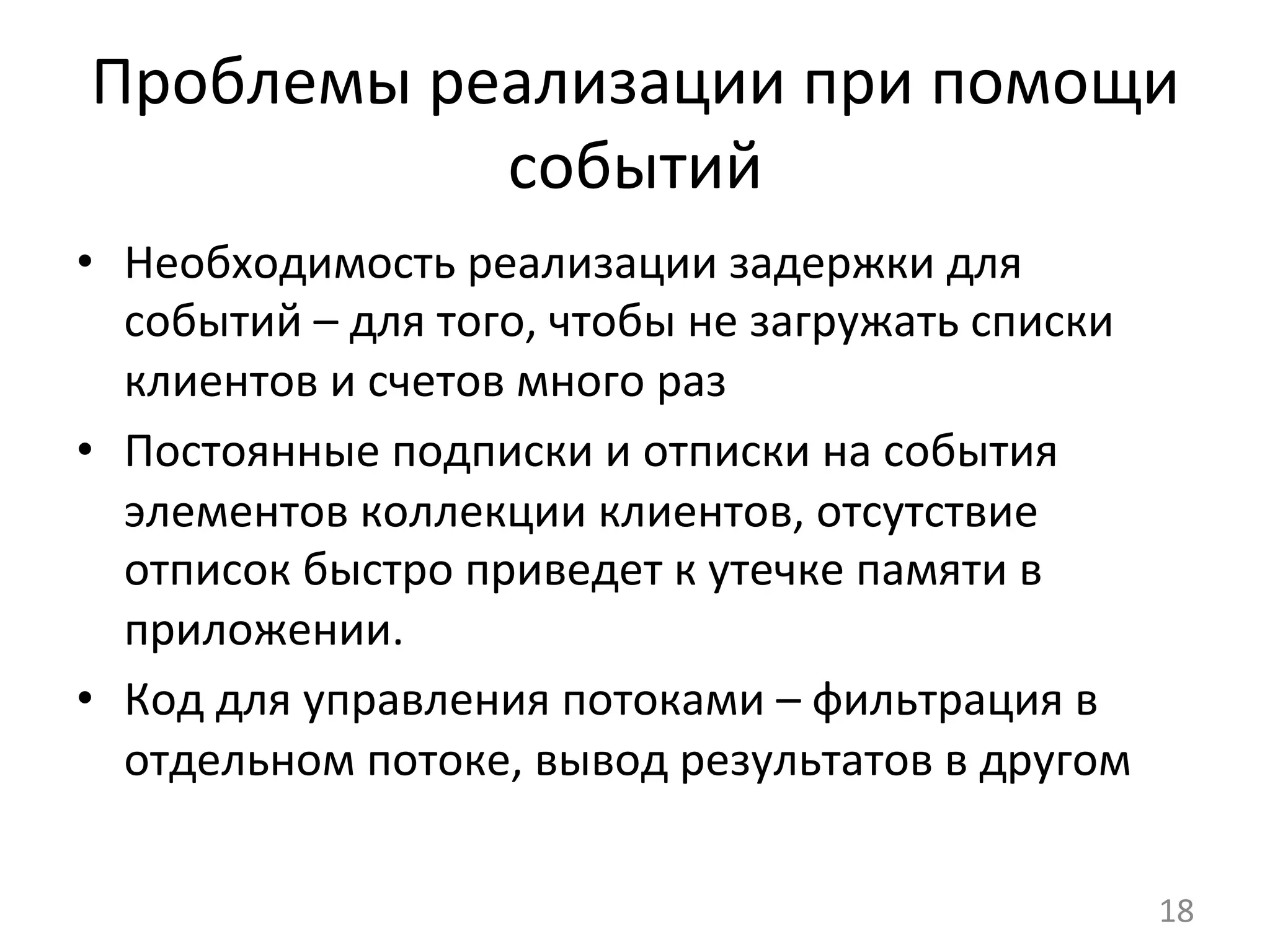 Проблемы	
  реализации	
  при	
  помощи	
  
событий	
  
•  Необходимость	
  реализации	
  задержки	
  для	
  
событий	
  –	
  для	
  того,	
  чтобы	
  не	
  загружать	
  списки	
  
клиентов	
  и	
  счетов	
  много	
  раз	
  
•  Постоянные	
  подписки	
  и	
  отписки	
  на	
  события	
  
элементов	
  коллекции	
  клиентов,	
  отсутствие	
  
отписок	
  быстро	
  приведет	
  к	
  утечке	
  памяти	
  в	
  
приложении.	
  
•  Код	
  для	
  управления	
  потоками	
  –	
  фильтрация	
  в	
  
отдельном	
  потоке,	
  вывод	
  результатов	
  в	
  другом	
  
18	
  
 