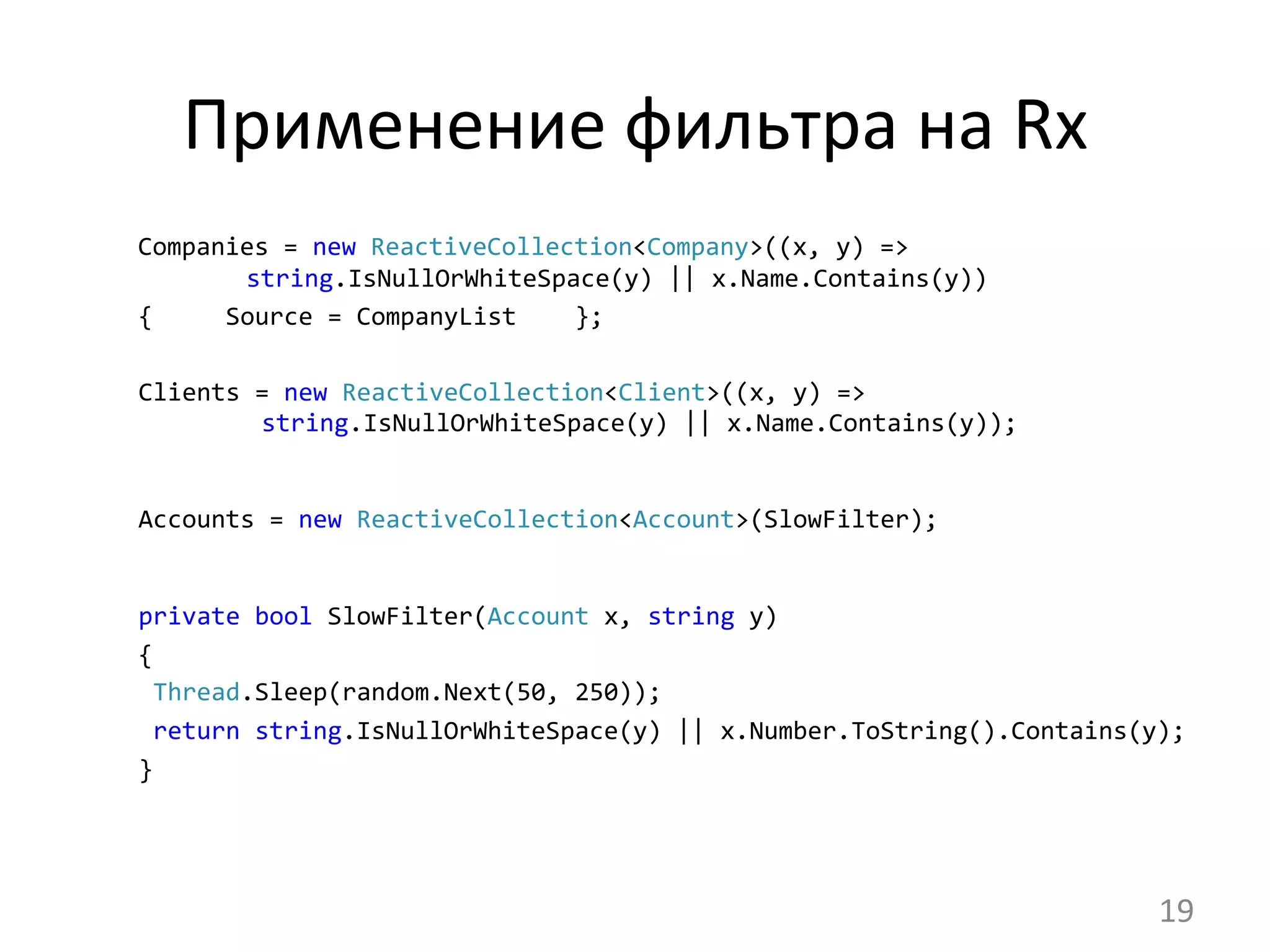 Применение	
  фильтра	
  на	
  Rx	
  
Companies	
  =	
  new	
  ReactiveCollection<Company>((x,	
  y)	
  =>	
  	
  	
  	
  	
  	
  	
  	
  	
  	
  	
  	
  	
  	
  	
  	
  	
  	
  	
  	
  	
  	
  	
  	
  	
  
	
  	
  	
  	
  string.IsNullOrWhiteSpace(y)	
  ||	
  x.Name.Contains(y))
	
  {	
  	
  	
  	
  	
  Source	
  =	
  CompanyList	
  	
  	
  	
  };	
  
	
  
	
  Clients	
  =	
  new	
  ReactiveCollection<Client>((x,	
  y)	
  =>	
   	
  	
  	
   	
  
	
  	
  	
  	
  	
  string.IsNullOrWhiteSpace(y)	
  ||	
  x.Name.Contains(y));	
  
	
  Accounts	
  =	
  new	
  ReactiveCollection<Account>(SlowFilter);	
  
	
  private	
  bool	
  SlowFilter(Account	
  x,	
  string	
  y)
	
  {
	
  	
  Thread.Sleep(random.Next(50,	
  250));
	
  	
  return	
  string.IsNullOrWhiteSpace(y)	
  ||	
  x.Number.ToString().Contains(y);
	
  }
	
  
19	
  
 