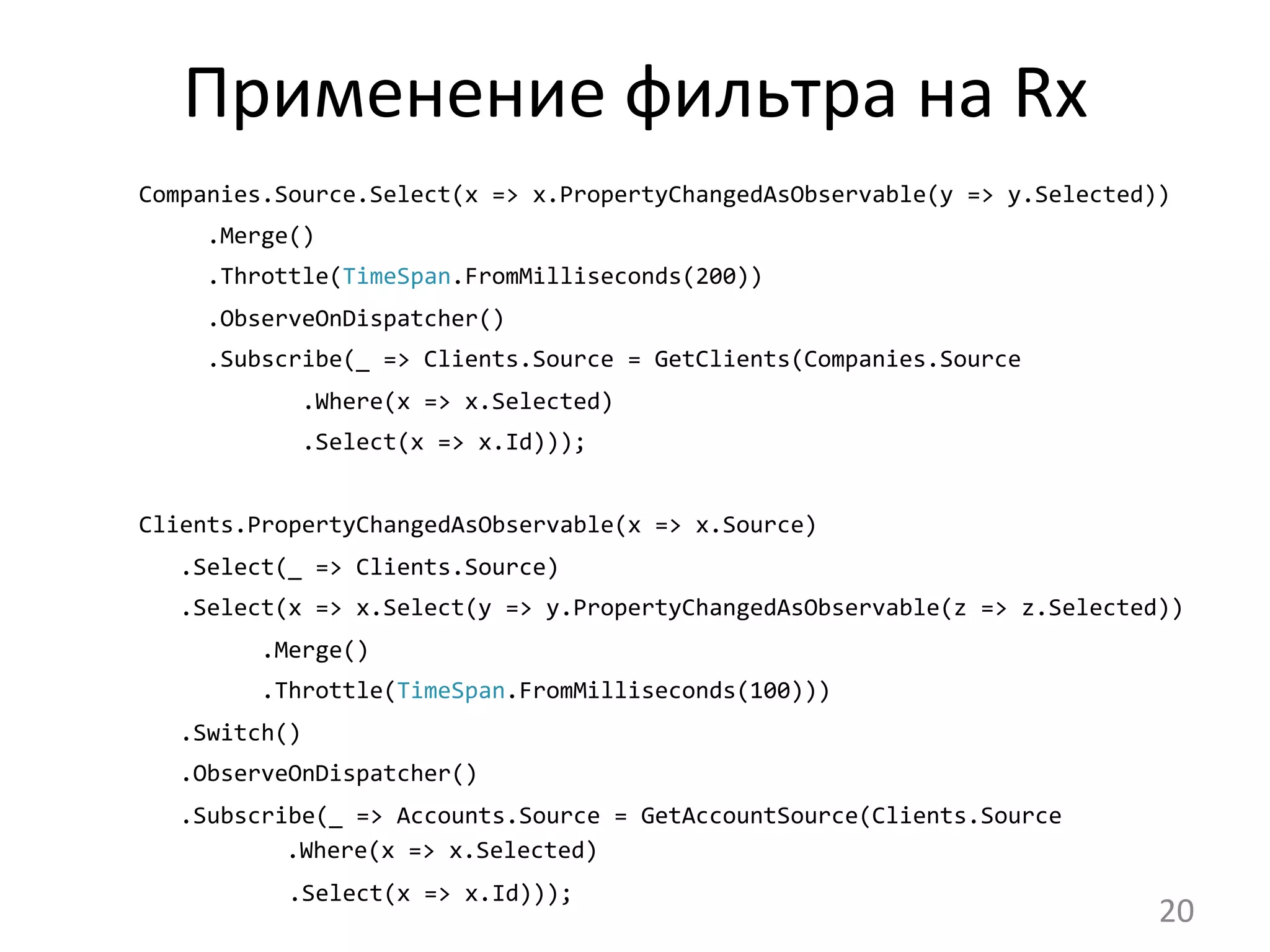 Применение	
  фильтра	
  на	
  Rx	
  
	
  Companies.Source.Select(x	
  =>	
  x.PropertyChangedAsObservable(y	
  =>	
  y.Selected))
	
  	
  	
  	
  	
  	
  .Merge()
	
  	
  	
  	
  	
  	
  .Throttle(TimeSpan.FromMilliseconds(200))
	
  	
  	
  	
  	
  	
  .ObserveOnDispatcher()
	
  	
  	
  	
  	
  	
  .Subscribe(_	
  =>	
  Clients.Source	
  =	
  GetClients(Companies.Source
	
  	
  	
  	
  	
  	
  	
  	
  	
  	
  	
  	
  	
  .Where(x	
  =>	
  x.Selected)
	
  	
  	
  	
  	
  	
  	
  	
  	
  	
  	
  	
  	
  .Select(x	
  =>	
  x.Id)));	
  
	
  
	
  Clients.PropertyChangedAsObservable(x	
  =>	
  x.Source)
	
  	
  	
  	
  .Select(_	
  =>	
  Clients.Source)
	
  	
  	
  	
  .Select(x	
  =>	
  x.Select(y	
  =>	
  y.PropertyChangedAsObservable(z	
  =>	
  z.Selected))
	
  	
  	
  	
  	
  	
  	
  	
  	
  	
  .Merge()
	
  	
  	
  	
  	
  	
  	
  	
  	
  	
  .Throttle(TimeSpan.FromMilliseconds(100)))
	
  	
  	
  	
  .Switch()
	
  	
  	
  	
  .ObserveOnDispatcher()
	
  	
  	
  	
  .Subscribe(_	
  =>	
  Accounts.Source	
  =	
  GetAccountSource(Clients.Source 	
  	
  	
  	
  	
  
	
  	
  	
  	
  	
  	
  	
  .Where(x	
  =>	
  x.Selected)
	
  	
  	
  	
  	
  	
  	
  	
  	
  	
  	
  	
  .Select(x	
  =>	
  x.Id)));	
  
20	
  
 
