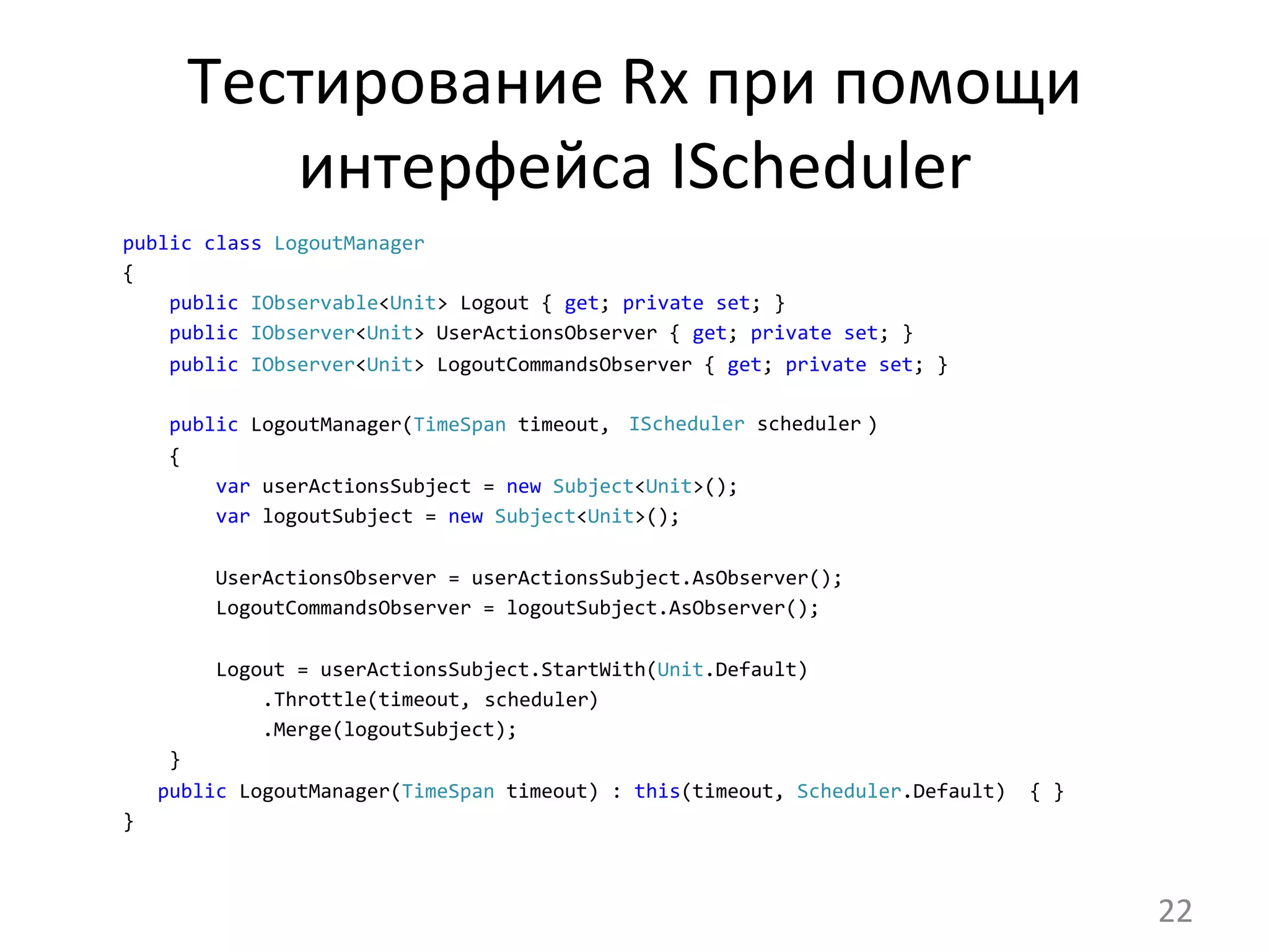 Тестирование	
  Rx	
  при	
  помощи	
  
интерфейса	
  IScheduler	
  
	
  	
  	
  	
  public	
  class	
  LogoutManager	
  
	
  	
  	
  	
  {	
  
	
  	
  	
  	
  	
  	
  	
  	
  public	
  IObservable<Unit>	
  Logout	
  {	
  get;	
  private	
  set;	
  }	
  
	
  	
  	
  	
  	
  	
  	
  	
  public	
  IObserver<Unit>	
  UserActionsObserver	
  {	
  get;	
  private	
  set;	
  }	
  
	
  	
  	
  	
  	
  	
  	
  	
  public	
  IObserver<Unit>	
  LogoutCommandsObserver	
  {	
  get;	
  private	
  set;	
  }	
  	
  
	
  
	
  	
  	
  	
  	
  	
  	
  	
  public	
  LogoutManager(TimeSpan	
  timeout,	
  	
  	
  	
  	
  	
  	
  	
  	
  	
  	
  	
  	
  	
  	
  	
  	
  	
  	
  	
  	
  	
  )	
  
	
  	
  	
  	
  	
  	
  	
  	
  {	
  
	
  	
  	
  	
  	
  	
  	
  	
  	
  	
  	
  	
  var	
  userActionsSubject	
  =	
  new	
  Subject<Unit>();	
  
	
  	
  	
  	
  	
  	
  	
  	
  	
  	
  	
  	
  var	
  logoutSubject	
  =	
  new	
  Subject<Unit>();	
  
	
  
	
  	
  	
  	
  	
  	
  	
  	
  	
  	
  	
  	
  UserActionsObserver	
  =	
  userActionsSubject.AsObserver();	
  
	
  	
  	
  	
  	
  	
  	
  	
  	
  	
  	
  	
  LogoutCommandsObserver	
  =	
  logoutSubject.AsObserver();	
  
	
  
	
  	
  	
  	
  	
  	
  	
  	
  	
  	
  	
  	
  Logout	
  =	
  userActionsSubject.StartWith(Unit.Default)	
  
	
  	
  	
  	
  	
  	
  	
  	
  	
  	
  	
  	
  	
  	
  	
  	
  .Throttle(timeout,	
  	
  	
  	
  	
  	
  	
  	
  	
  	
  )	
  
	
  	
  	
  	
  	
  	
  	
  	
  	
  	
  	
  	
  	
  	
  	
  	
  .Merge(logoutSubject);	
  
	
  	
  	
  	
  	
  	
  	
  	
  }	
  
	
  	
  	
  	
  	
  	
  	
  public	
  LogoutManager(TimeSpan	
  timeout)	
  :	
  this(timeout,	
  Scheduler.Default)	
  	
  {	
  }	
  
	
  	
  	
  	
  }	
  
	
  IScheduler	
  scheduler	
  
scheduler	
  
22	
  
 