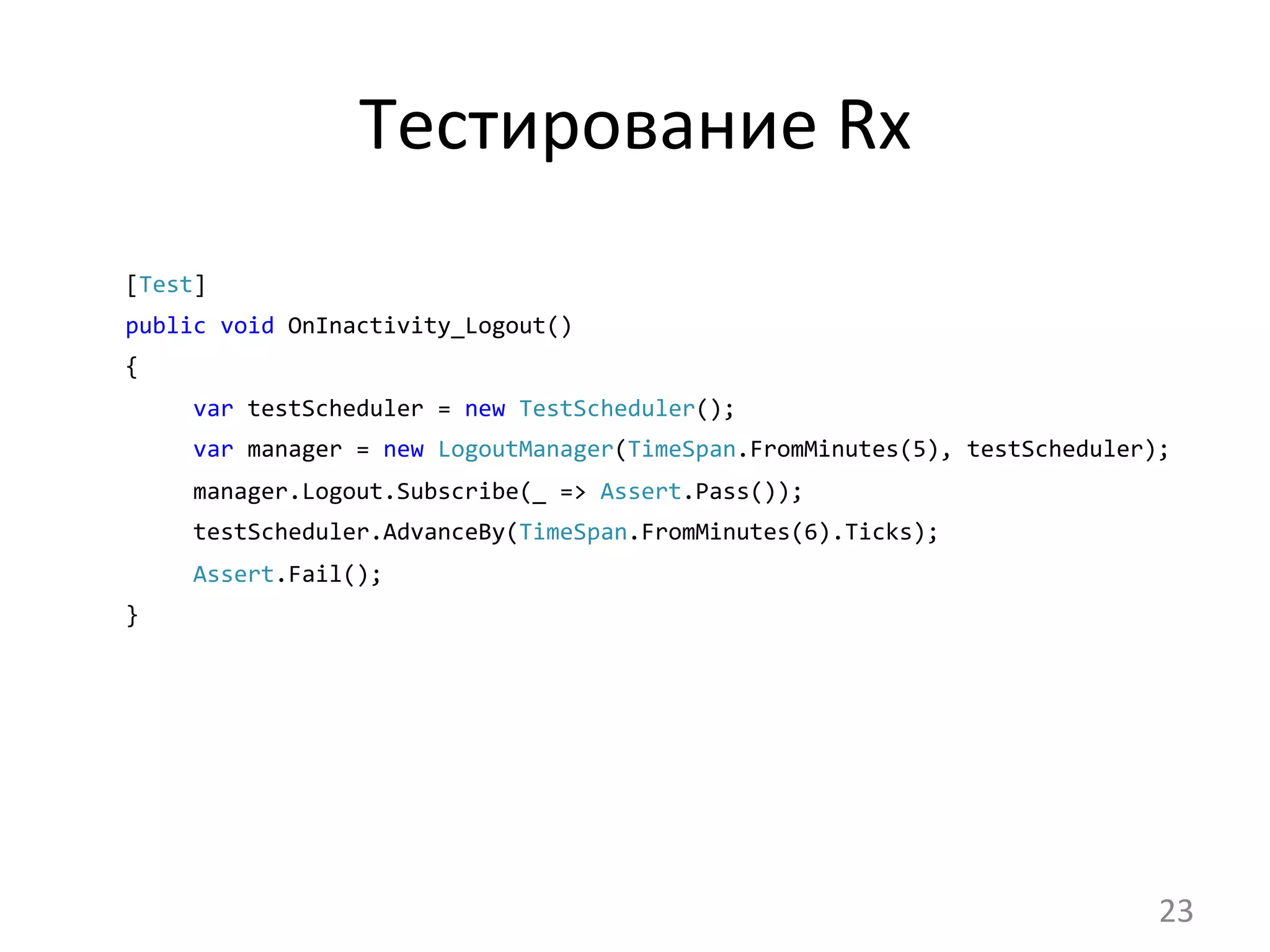 Тестирование	
  Rx	
  
[Test]	
  	
  
public	
  void	
  OnInactivity_Logout()	
  	
  
{
	
  	
  	
  	
  	
  var	
  testScheduler	
  =	
  new	
  TestScheduler();
	
  	
  	
  	
  	
  var	
  manager	
  =	
  new	
  LogoutManager(TimeSpan.FromMinutes(5),	
  testScheduler);
	
  	
  	
  	
  	
  manager.Logout.Subscribe(_	
  =>	
  Assert.Pass());
	
  	
  	
  	
  	
  testScheduler.AdvanceBy(TimeSpan.FromMinutes(6).Ticks);
	
  	
  	
  	
  	
  Assert.Fail();	
  	
  	
  	
  	
  	
  	
  	
  	
  
}	
  
23	
  
 