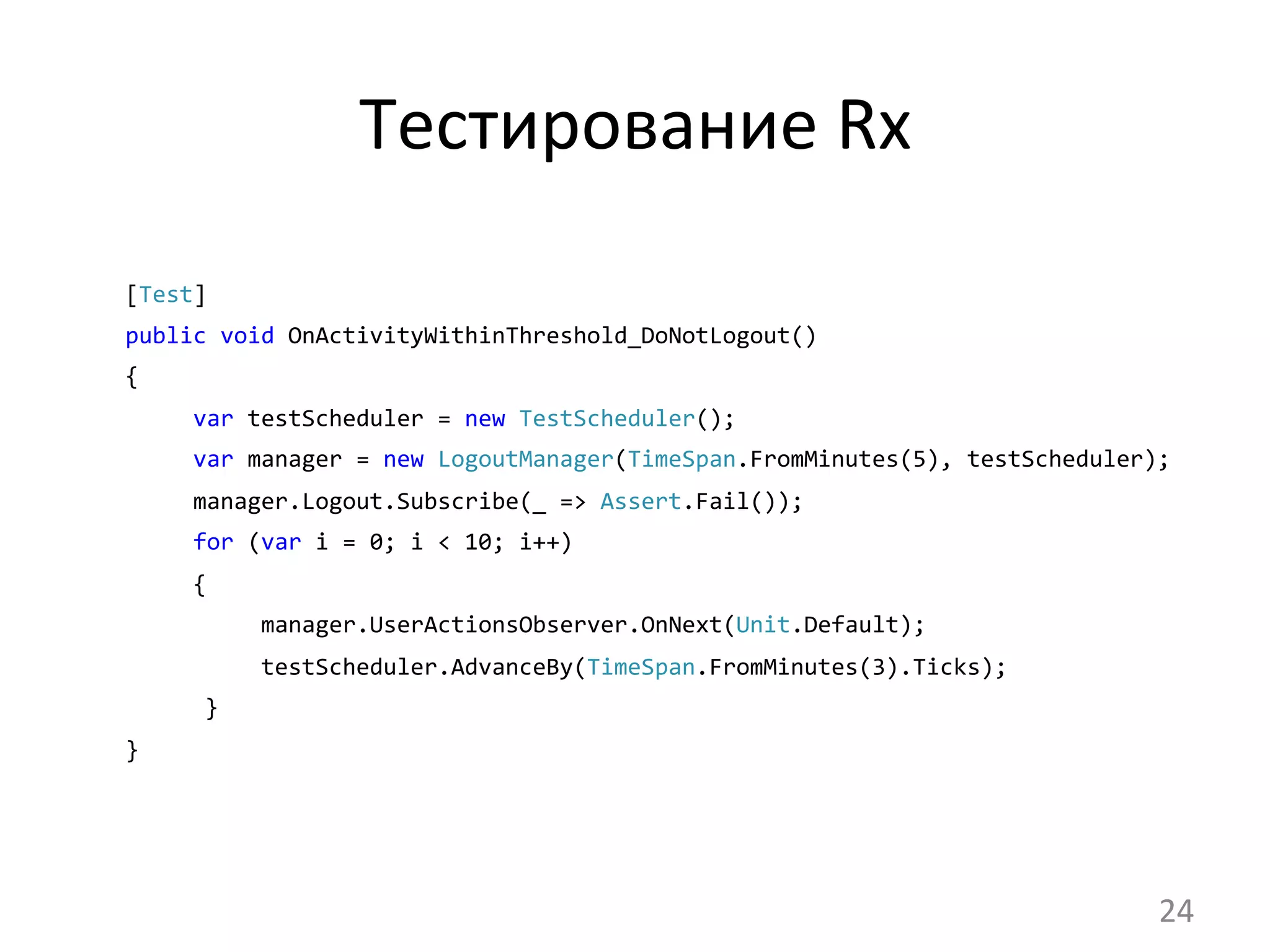 Тестирование	
  Rx	
  
[Test]	
  	
  
public	
  void	
  OnActivityWithinThreshold_DoNotLogout()	
  	
  
{
	
  	
  	
  	
  	
  var	
  testScheduler	
  =	
  new	
  TestScheduler();
	
  	
  	
  	
  	
  var	
  manager	
  =	
  new	
  LogoutManager(TimeSpan.FromMinutes(5),	
  testScheduler);
	
  	
  	
  	
  	
  manager.Logout.Subscribe(_	
  =>	
  Assert.Fail());
	
  	
  	
  	
  	
  for	
  (var	
  i	
  =	
  0;	
  i	
  <	
  10;	
  i++)	
  	
  
	
  	
  	
  	
  	
  {
manager.UserActionsObserver.OnNext(Unit.Default);
	
  	
  	
  	
  	
  	
  	
  	
  	
  	
  testScheduler.AdvanceBy(TimeSpan.FromMinutes(3).Ticks);
}
}	
  
24	
  
 