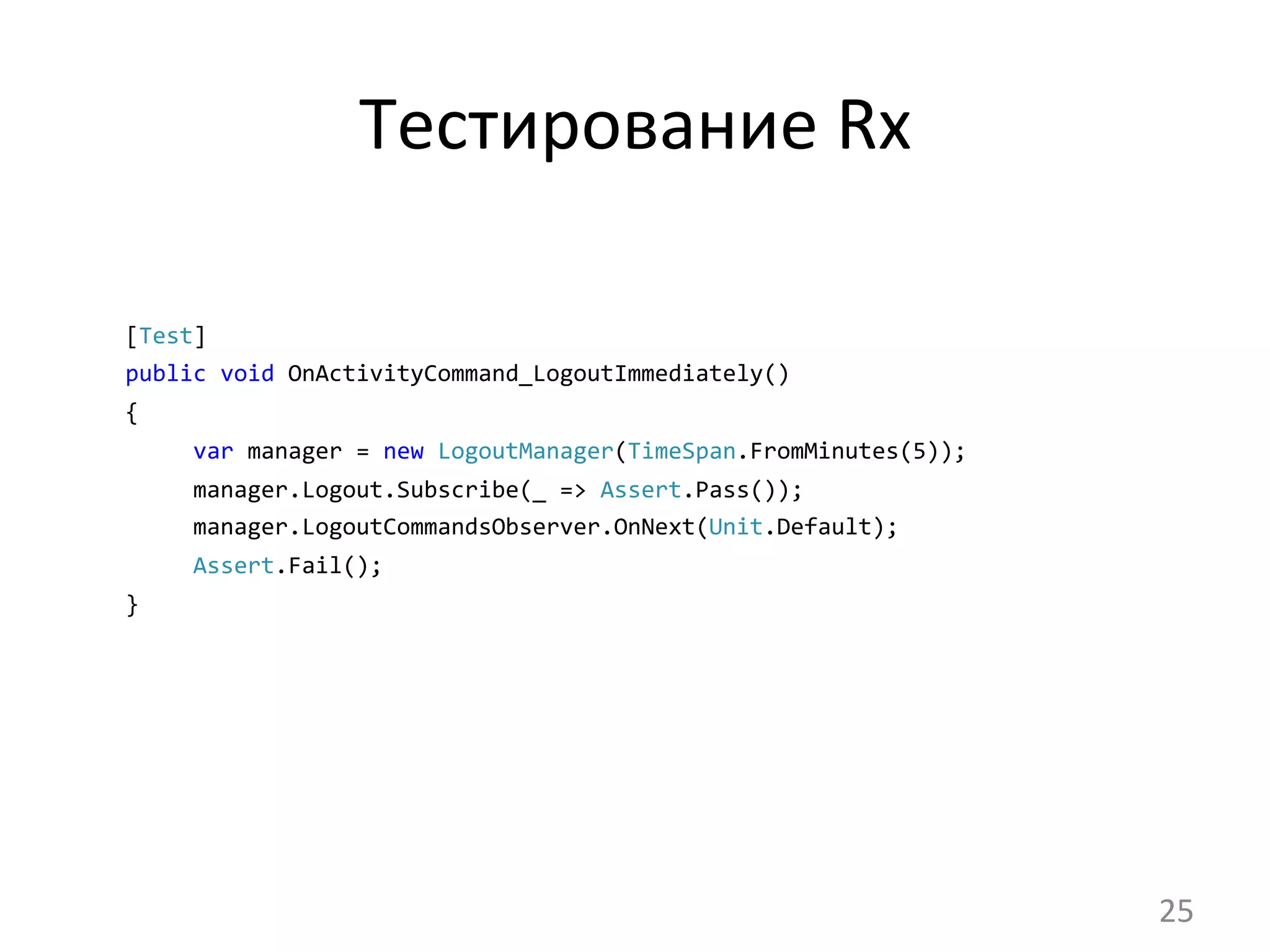 Тестирование	
  Rx	
  
[Test]	
  	
  
public	
  void	
  OnActivityCommand_LogoutImmediately()	
  	
  	
  
{
	
  	
  	
  	
  	
  var	
  manager	
  =	
  new	
  LogoutManager(TimeSpan.FromMinutes(5));
	
  	
  	
  	
  	
  manager.Logout.Subscribe(_	
  =>	
  Assert.Pass());
	
  	
  	
  	
  	
  manager.LogoutCommandsObserver.OnNext(Unit.Default);
	
  	
  	
  	
  	
  Assert.Fail();	
  
}	
  
25	
  
 