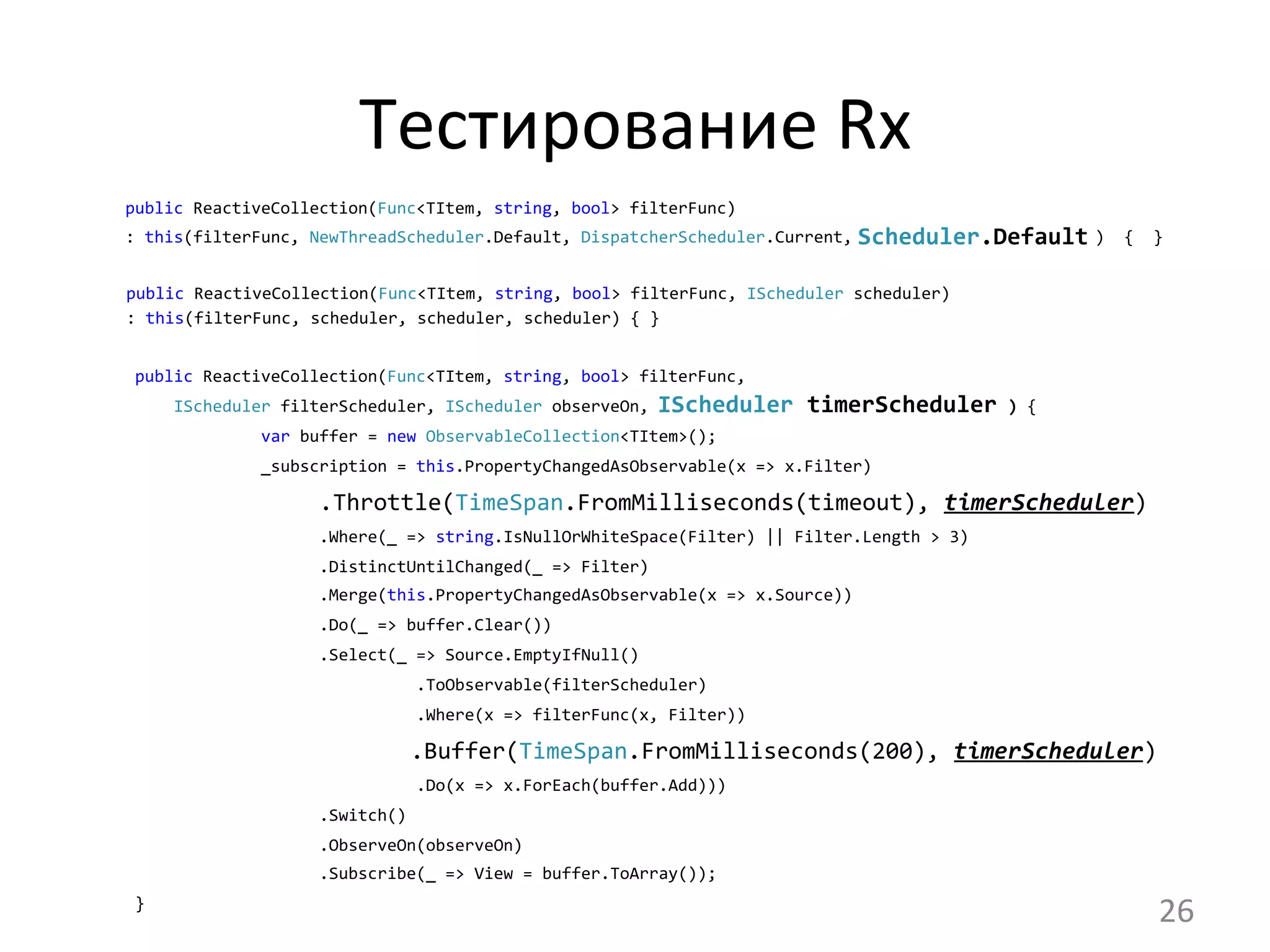 Тестирование	
  Rx	
  
public	
  ReactiveCollection(Func<TItem,	
  string,	
  bool>	
  filterFunc)
:	
  this(filterFunc,	
  NewThreadScheduler.Default,	
  DispatcherScheduler.Current,	
  	
  	
  	
  	
  	
  	
  	
  	
  	
  	
  	
  	
  	
  	
  	
  	
  	
  	
  	
  	
  	
  	
  	
  	
  )	
  	
  {	
  	
  }
	
  
	
  	
  	
  	
  	
  public	
  ReactiveCollection(Func<TItem,	
  string,	
  bool>	
  filterFunc,	
  IScheduler	
  scheduler)	
  
	
  	
  	
  	
  	
  :	
  this(filterFunc,	
  scheduler,	
  scheduler,	
  scheduler)	
  {	
  }	
  	
  
	
  public	
  ReactiveCollection(Func<TItem,	
  string,	
  bool>	
  filterFunc,
	
  	
  	
  	
  	
  IScheduler	
  filterScheduler,	
  IScheduler	
  observeOn,	
  	
  	
  	
  	
  	
  	
  	
  	
  	
  	
  	
  	
  	
  	
  	
  	
  	
  	
  	
  	
  	
  	
  	
  	
  	
  	
  	
  	
  	
  	
  	
  	
  	
  	
  	
  	
  )	
  {	
  
	
  	
  	
  	
  	
  	
  	
  	
  	
  	
  	
  	
  	
  	
  var	
  buffer	
  =	
  new	
  ObservableCollection<TItem>();
	
  	
  	
  	
  	
  	
  	
  	
  	
  	
  	
  	
  	
  	
  _subscription	
  =	
  this.PropertyChangedAsObservable(x	
  =>	
  x.Filter)
.Throttle(TimeSpan.FromMilliseconds(timeout),	
  timerScheduler)
	
  	
  	
  	
  	
  	
  	
  	
  	
  	
  	
  	
  	
  	
  	
  	
  	
  	
  	
  	
  .Where(_	
  =>	
  string.IsNullOrWhiteSpace(Filter)	
  ||	
  Filter.Length	
  >	
  3)
	
  	
  	
  	
  	
  	
  	
  	
  	
  	
  	
  	
  	
  	
  	
  	
  	
  	
  	
  	
  .DistinctUntilChanged(_	
  =>	
  Filter)
	
  	
  	
  	
  	
  	
  	
  	
  	
  	
  	
  	
  	
  	
  	
  	
  	
  	
  	
  	
  .Merge(this.PropertyChangedAsObservable(x	
  =>	
  x.Source))
	
  	
  	
  	
  	
  	
  	
  	
  	
  	
  	
  	
  	
  	
  	
  	
  	
  	
  	
  	
  .Do(_	
  =>	
  buffer.Clear())
	
  	
  	
  	
  	
  	
  	
  	
  	
  	
  	
  	
  	
  	
  	
  	
  	
  	
  	
  	
  .Select(_	
  =>	
  Source.EmptyIfNull()
	
  	
  	
  	
  	
  	
  	
  	
  	
  	
  	
  	
  	
  	
  	
  	
  	
  	
  	
  	
  	
  	
  	
  	
  	
  	
  	
  	
  	
  	
  .ToObservable(filterScheduler)
	
  	
  	
  	
  	
  	
  	
  	
  	
  	
  	
  	
  	
  	
  	
  	
  	
  	
  	
  	
  	
  	
  	
  	
  	
  	
  	
  	
  	
  	
  .Where(x	
  =>	
  filterFunc(x,	
  Filter))
	
  	
  	
  	
  	
  	
  	
  	
  	
  	
  	
  	
  	
  	
  	
  	
  	
  	
  	
  	
  	
  .Buffer(TimeSpan.FromMilliseconds(200),	
  timerScheduler)
	
  	
  	
  	
  	
  	
  	
  	
  	
  	
  	
  	
  	
  	
  	
  	
  	
  	
  	
  	
  	
  	
  	
  	
  	
  	
  	
  	
  	
  	
  .Do(x	
  =>	
  x.ForEach(buffer.Add)))
	
  	
  	
  	
  	
  	
  	
  	
  	
  	
  	
  	
  	
  	
  	
  	
  	
  	
  	
  	
  .Switch()
	
  	
  	
  	
  	
  	
  	
  	
  	
  	
  	
  	
  	
  	
  	
  	
  	
  	
  	
  	
  .ObserveOn(observeOn)
	
  	
  	
  	
  	
  	
  	
  	
  	
  	
  	
  	
  	
  	
  	
  	
  	
  	
  	
  	
  .Subscribe(_	
  =>	
  View	
  =	
  buffer.ToArray());
	
  }
Scheduler.Default	
  
IScheduler	
  timerScheduler	
  
26	
  
 
