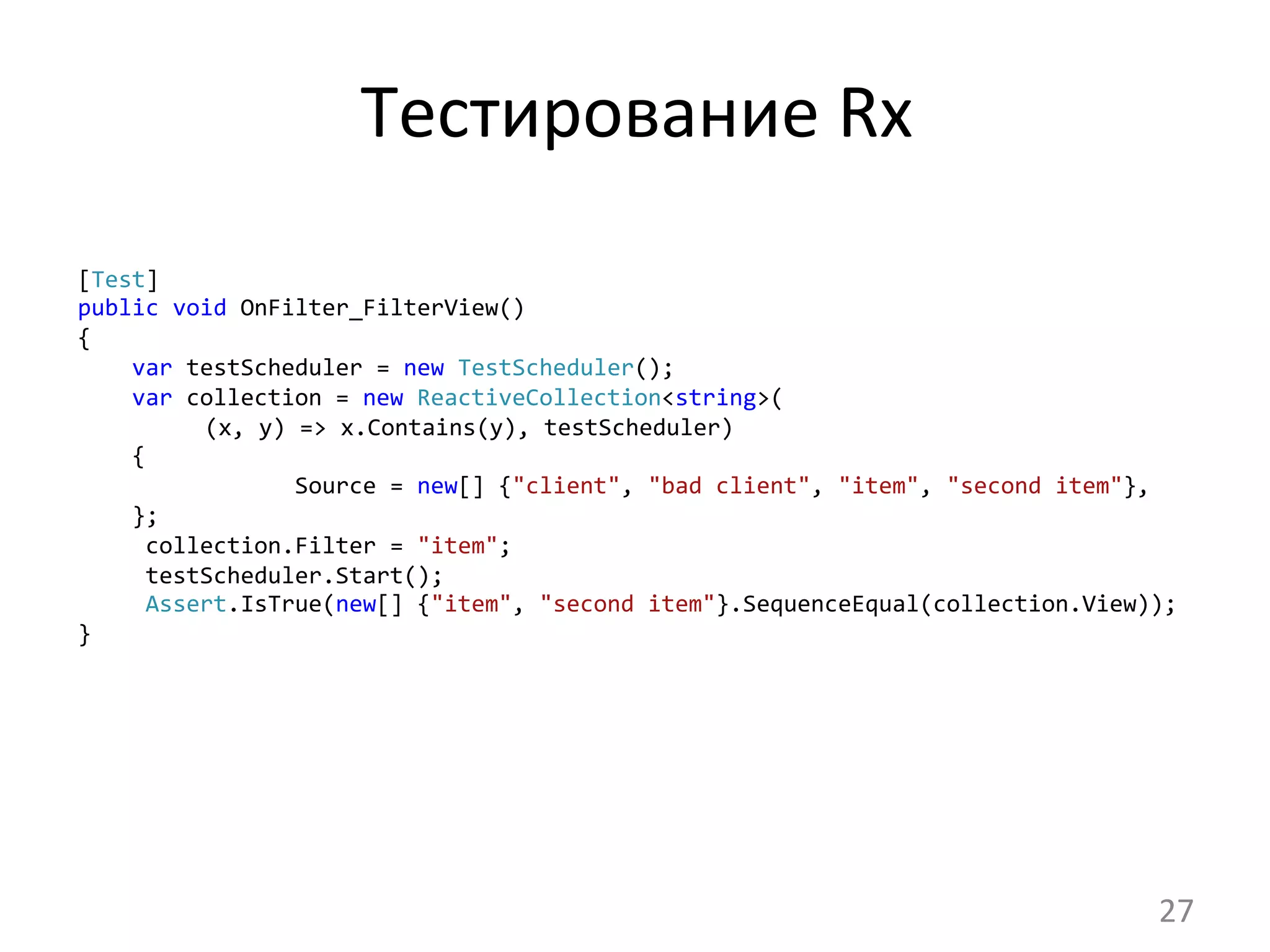 Тестирование	
  Rx	
  
[Test]
public	
  void	
  OnFilter_FilterView()
{
	
  	
  	
  	
  var	
  testScheduler	
  =	
  new	
  TestScheduler();
	
  	
  	
  	
  var	
  collection	
  =	
  new	
  ReactiveCollection<string>(	
  
	
  (x,	
  y)	
  =>	
  x.Contains(y),	
  testScheduler)
	
  	
  	
  	
  {
	
  	
  	
  	
  	
  	
  	
  	
  	
  	
  	
  	
  	
  	
  	
  	
  Source	
  =	
  new[]	
  {"client",	
  "bad	
  client",	
  "item",	
  "second	
  item"},
	
  	
  	
  	
  };
	
  	
  	
  	
  	
  collection.Filter	
  =	
  "item";
	
  	
  	
  	
  	
  testScheduler.Start();
	
  	
  	
  	
  	
  Assert.IsTrue(new[]	
  {"item",	
  "second	
  item"}.SequenceEqual(collection.View));
}	
  
27	
  
 