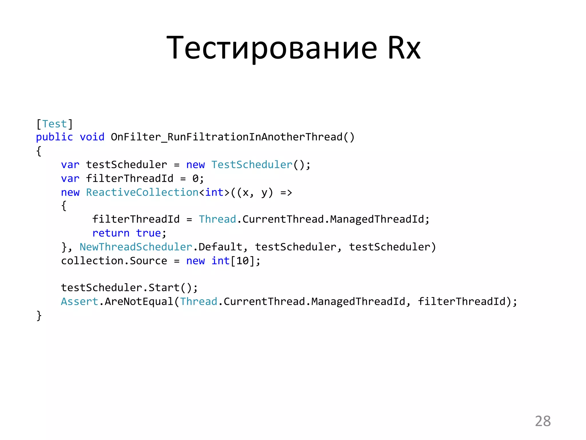 Тестирование	
  Rx	
  
[Test]
public	
  void	
  OnFilter_RunFiltrationInAnotherThread()
{
	
  	
  	
  	
  var	
  testScheduler	
  =	
  new	
  TestScheduler();
	
  	
  	
  	
  var	
  filterThreadId	
  =	
  0;
	
  	
  	
  	
  new	
  ReactiveCollection<int>((x,	
  y)	
  =>
	
  	
  	
  	
  {
	
  	
  	
  	
  	
  	
  	
  	
  	
  filterThreadId	
  =	
  Thread.CurrentThread.ManagedThreadId;
	
  	
  	
  	
  	
  	
  	
  	
  	
  return	
  true;
	
  	
  	
  	
  },	
  NewThreadScheduler.Default,	
  testScheduler,	
  testScheduler)
	
  	
  	
  	
  collection.Source	
  =	
  new	
  int[10];	
  
	
  
	
  	
  	
  	
  testScheduler.Start();
	
  	
  	
  	
  Assert.AreNotEqual(Thread.CurrentThread.ManagedThreadId,	
  filterThreadId);
}	
  
28	
  
 