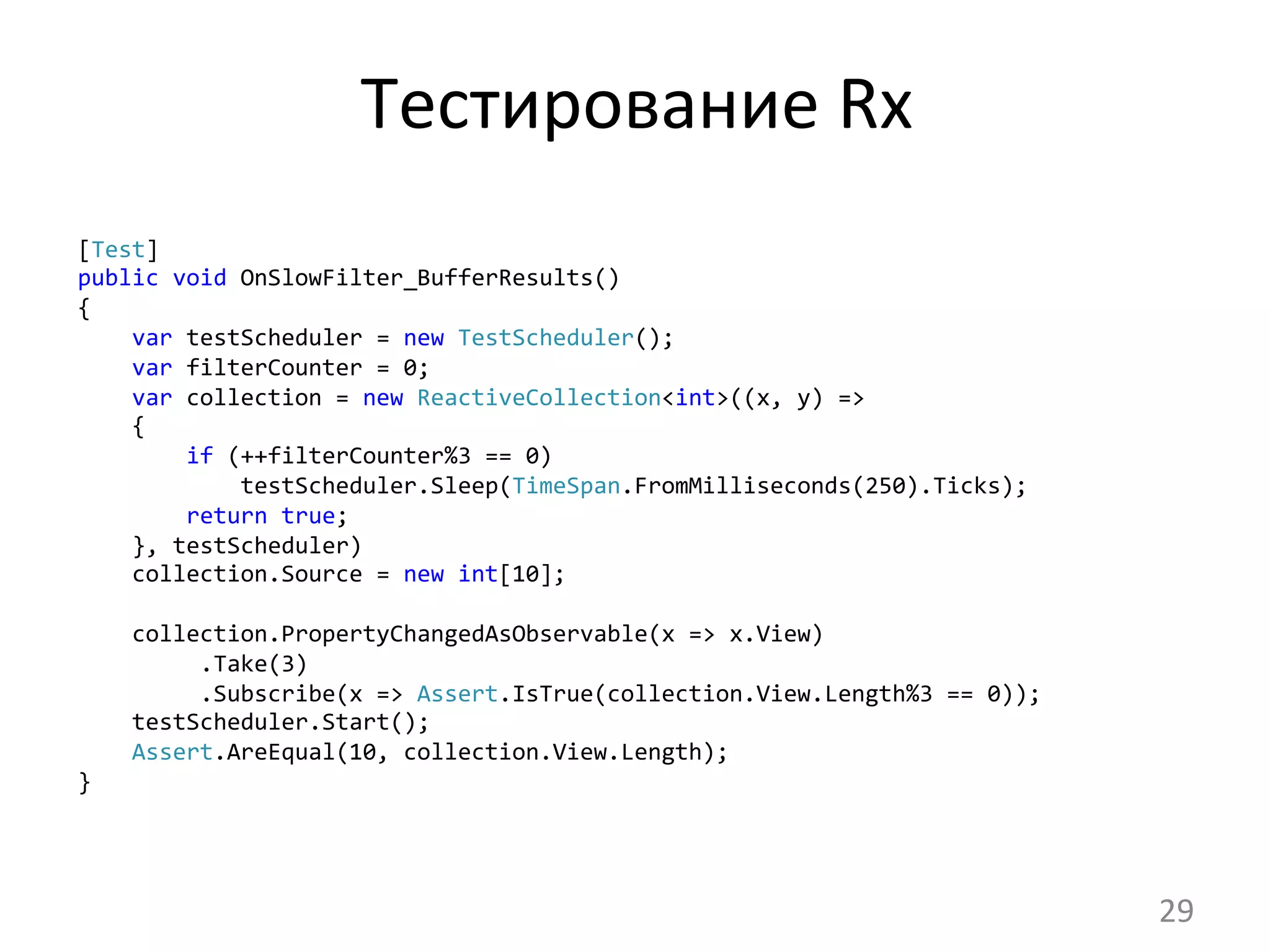 Тестирование	
  Rx	
  
[Test]
public	
  void	
  OnSlowFilter_BufferResults()
{
	
  	
  	
  	
  var	
  testScheduler	
  =	
  new	
  TestScheduler();
	
  	
  	
  	
  var	
  filterCounter	
  =	
  0;
	
  	
  	
  	
  var	
  collection	
  =	
  new	
  ReactiveCollection<int>((x,	
  y)	
  =>
	
  	
  	
  	
  {
	
  	
  	
  	
  	
  	
  	
  	
  if	
  (++filterCounter%3	
  ==	
  0)
	
  	
  	
  	
  	
  	
  	
  	
  	
  	
  	
  	
  testScheduler.Sleep(TimeSpan.FromMilliseconds(250).Ticks);
	
  	
  	
  	
  	
  	
  	
  	
  return	
  true;
	
  	
  	
  	
  },	
  testScheduler)
	
  	
  	
  	
  collection.Source	
  =	
  new	
  int[10];	
  
	
  
	
  	
  	
  	
  collection.PropertyChangedAsObservable(x	
  =>	
  x.View)
	
  	
  	
  	
  	
  	
  	
  	
  	
  .Take(3)
	
  	
  	
  	
  	
  	
  	
  	
  	
  .Subscribe(x	
  =>	
  Assert.IsTrue(collection.View.Length%3	
  ==	
  0));
	
  	
  	
  	
  testScheduler.Start();
	
  	
  	
  	
  Assert.AreEqual(10,	
  collection.View.Length);
}	
  
29	
  
 