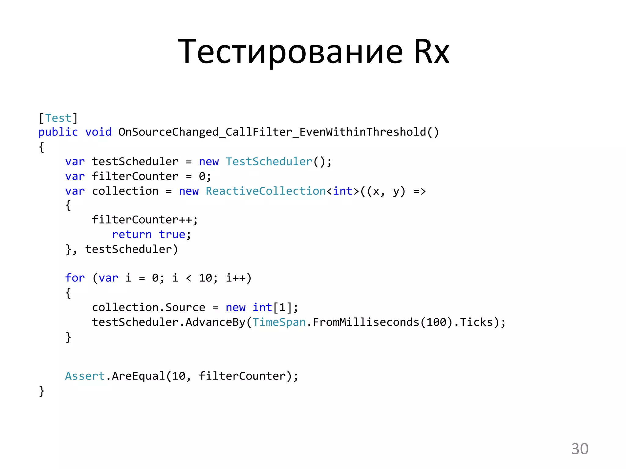 Тестирование	
  Rx	
  
[Test]
public	
  void	
  OnSourceChanged_CallFilter_EvenWithinThreshold()
{
	
  	
  	
  	
  var	
  testScheduler	
  =	
  new	
  TestScheduler();
	
  	
  	
  	
  var	
  filterCounter	
  =	
  0;
	
  	
  	
  	
  var	
  collection	
  =	
  new	
  ReactiveCollection<int>((x,	
  y)	
  =>
	
  	
  	
  	
  {
	
  	
  	
  	
  	
  	
  	
  	
  filterCounter++;
	
  	
  	
  	
  	
  	
  	
  	
  	
  	
  	
  return	
  true;
	
  	
  	
  	
  },	
  testScheduler)
	
  
	
  	
  	
  	
  for	
  (var	
  i	
  =	
  0;	
  i	
  <	
  10;	
  i++)
	
  	
  	
  	
  {
	
  	
  	
  	
  	
  	
  	
  	
  collection.Source	
  =	
  new	
  int[1];
	
  	
  	
  	
  	
  	
  	
  	
  testScheduler.AdvanceBy(TimeSpan.FromMilliseconds(100).Ticks);
	
  	
  	
  	
  }	
  
	
  	
  	
  	
  Assert.AreEqual(10,	
  filterCounter);
}	
  
30	
  
 