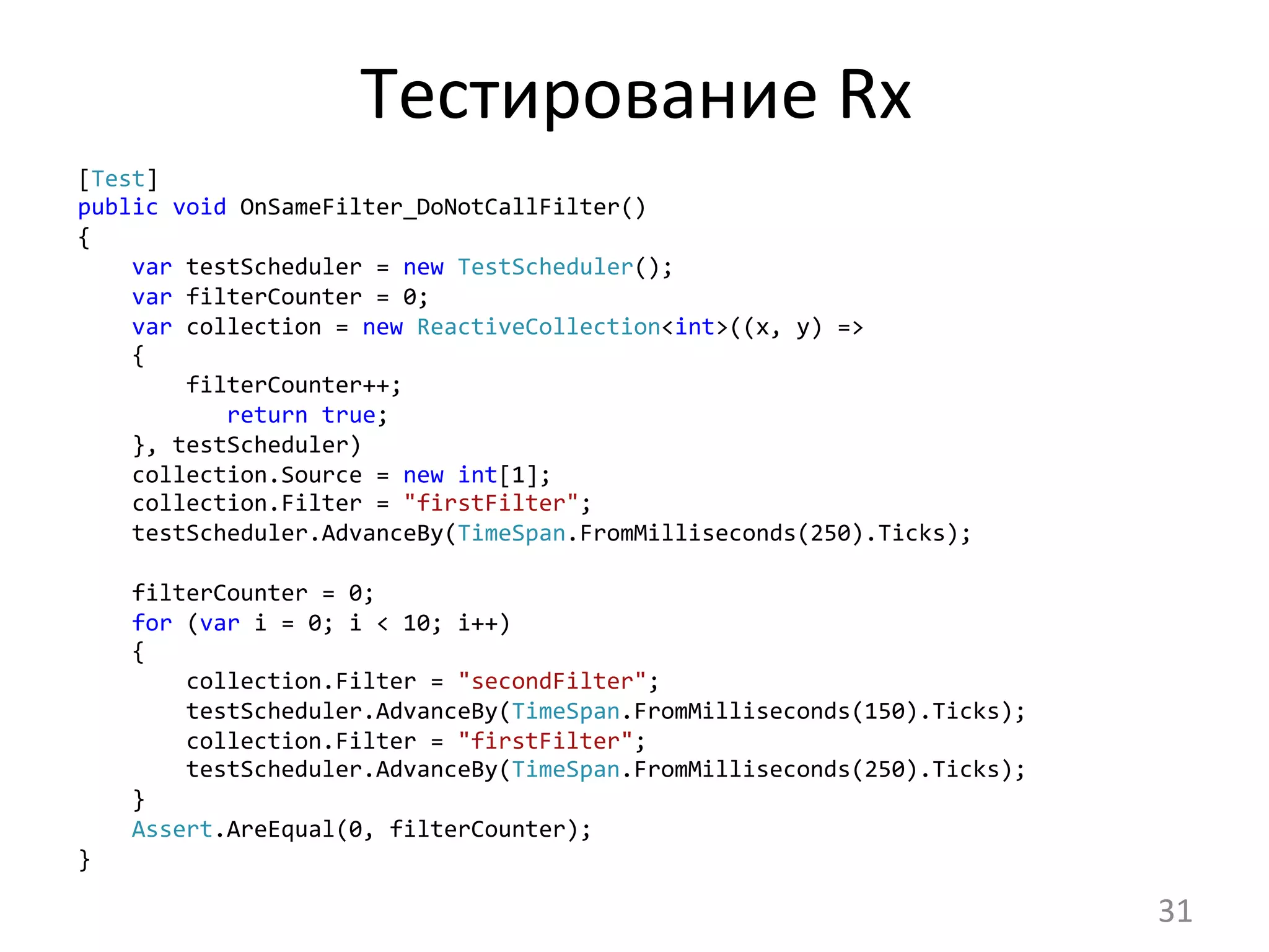 Тестирование	
  Rx	
  
[Test]
public	
  void	
  OnSameFilter_DoNotCallFilter()
{
	
  	
  	
  	
  var	
  testScheduler	
  =	
  new	
  TestScheduler();
	
  	
  	
  	
  var	
  filterCounter	
  =	
  0;
	
  	
  	
  	
  var	
  collection	
  =	
  new	
  ReactiveCollection<int>((x,	
  y)	
  =>
	
  	
  	
  	
  {
	
  	
  	
  	
  	
  	
  	
  	
  filterCounter++;
	
  	
  	
  	
  	
  	
  	
  	
  	
  	
  	
  return	
  true;
	
  	
  	
  	
  },	
  testScheduler)
	
  	
  	
  	
  collection.Source	
  =	
  new	
  int[1];	
  
	
  	
  	
  	
  collection.Filter	
  =	
  "firstFilter";	
  
	
  	
  	
  	
  testScheduler.AdvanceBy(TimeSpan.FromMilliseconds(250).Ticks);	
  
	
  
	
  	
  	
  	
  filterCounter	
  =	
  0;	
  
	
  	
  	
  	
  for	
  (var	
  i	
  =	
  0;	
  i	
  <	
  10;	
  i++)
	
  	
  	
  	
  {
	
  	
  	
  	
  	
  	
  	
  	
  collection.Filter	
  =	
  "secondFilter";
	
  	
  	
  	
  	
  	
  	
  	
  testScheduler.AdvanceBy(TimeSpan.FromMilliseconds(150).Ticks);
	
  	
  	
  	
  	
  	
  	
  	
  collection.Filter	
  =	
  "firstFilter";
	
  	
  	
  	
  	
  	
  	
  	
  testScheduler.AdvanceBy(TimeSpan.FromMilliseconds(250).Ticks);
	
  	
  	
  	
  }
	
  	
  	
  	
  Assert.AreEqual(0,	
  filterCounter);
}	
  
31	
  
 