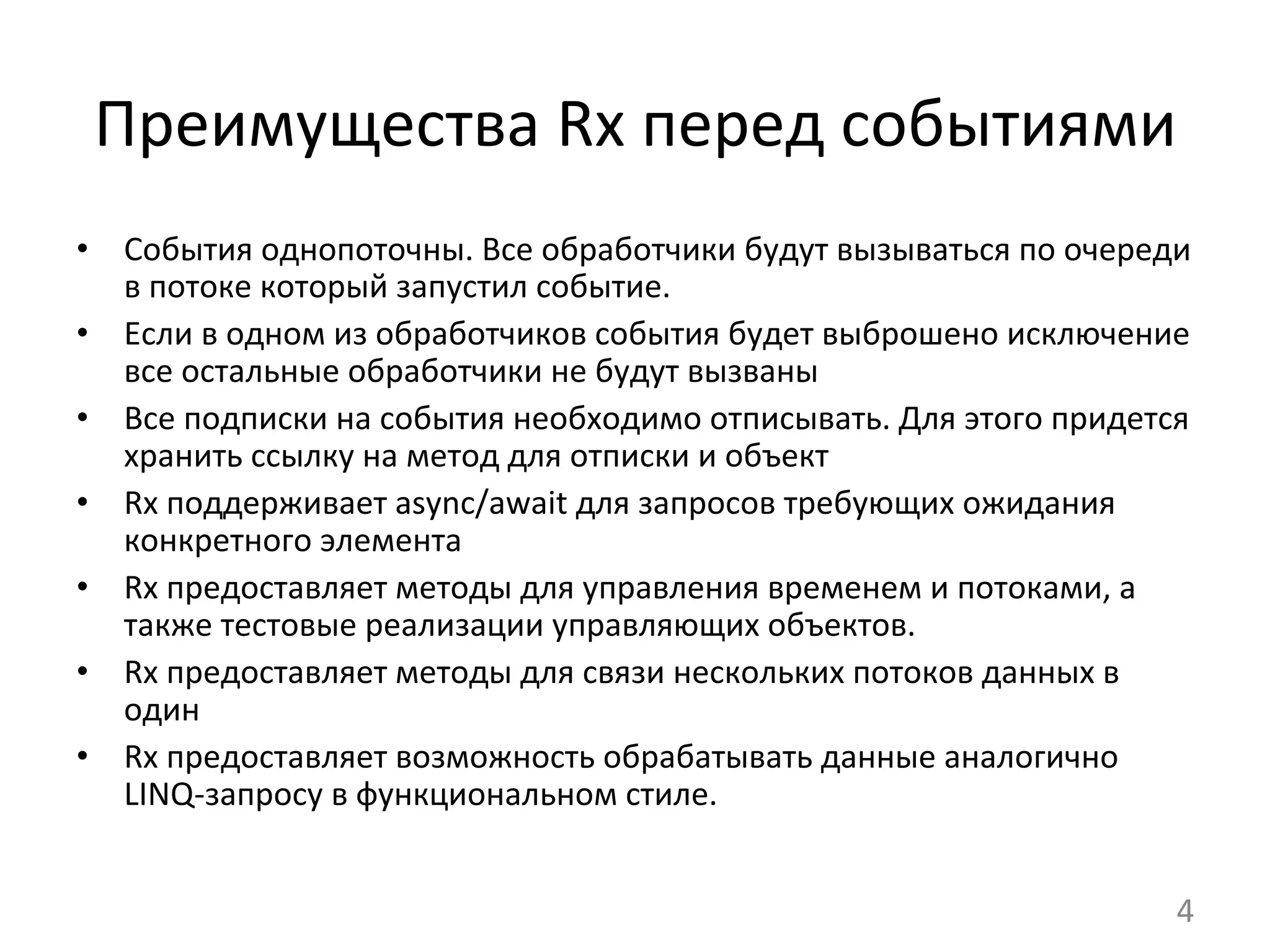 Преимущества	
  Rx	
  перед	
  событиями	
  
•  События	
  однопоточны.	
  Все	
  обработчики	
  будут	
  вызываться	
  по	
  очереди	
  
в	
  потоке	
  который	
  запустил	
  событие.	
  
•  Если	
  в	
  одном	
  из	
  обработчиков	
  события	
  будет	
  выброшено	
  исключение	
  
все	
  остальные	
  обработчики	
  не	
  будут	
  вызваны	
  
•  Все	
  подписки	
  на	
  события	
  необходимо	
  отписывать.	
  Для	
  этого	
  придется	
  
хранить	
  ссылку	
  на	
  метод	
  для	
  отписки	
  и	
  объект	
  
•  Rx	
  поддерживает	
  async/await	
  для	
  запросов	
  требующих	
  ожидания	
  
конкретного	
  элемента	
  
•  Rx	
  предоставляет	
  методы	
  для	
  управления	
  временем	
  и	
  потоками,	
  а	
  
также	
  тестовые	
  реализации	
  управляющих	
  объектов.	
  	
  
•  Rx	
  предоставляет	
  методы	
  для	
  связи	
  нескольких	
  потоков	
  данных	
  в	
  
один	
  
•  Rx	
  предоставляет	
  возможность	
  обрабатывать	
  данные	
  аналогично	
  
LINQ-­‐запросу	
  в	
  функциональном	
  стиле.	
  
4	
  
 