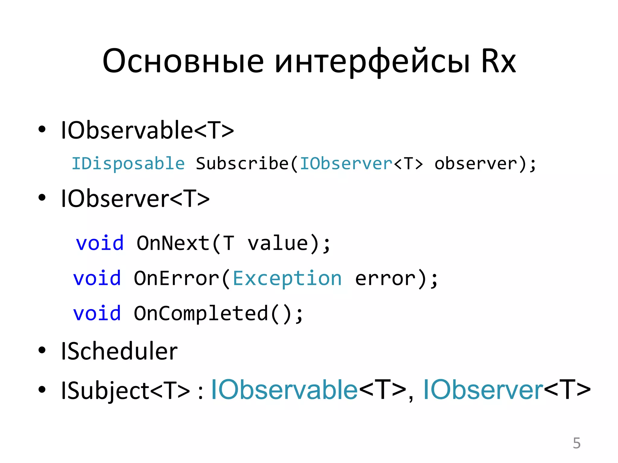 Основные	
  интерфейсы	
  Rx	
  
•  IObservable<T>	
  
	
  	
  	
  IDisposable	
  Subscribe(IObserver<T>	
  observer);	
  
•  IObserver<T>	
  
	
  void	
  OnNext(T	
  value);	
  
	
  void	
  OnError(Exception	
  error);	
  
	
  void	
  OnCompleted();	
  
•  IScheduler	
  
•  ISubject<T>	
  :	
  IObservable<T>, IObserver<T>
5	
  
 
