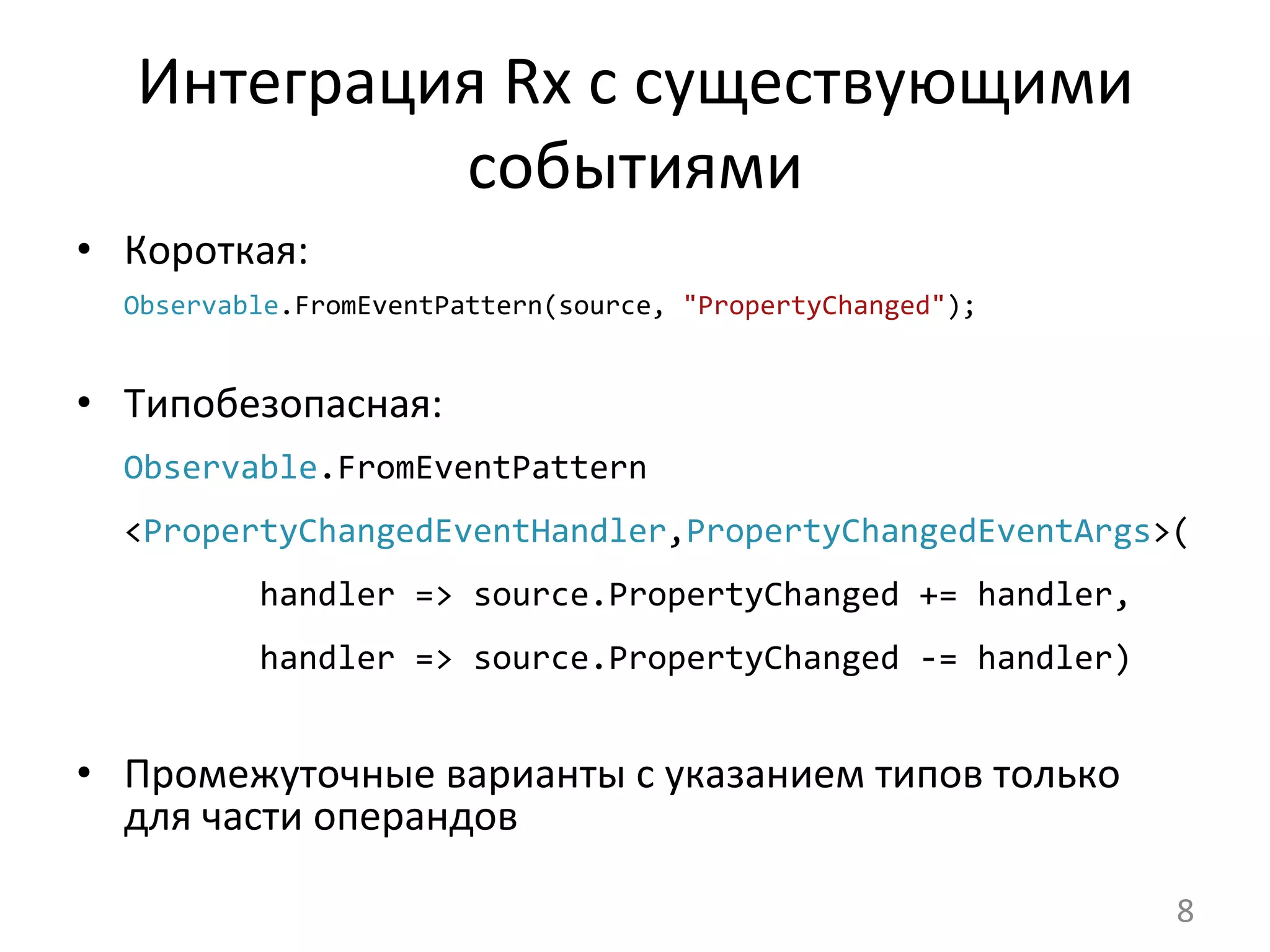 Интеграция	
  Rx	
  с	
  существующими	
  
событиями	
  
•  Короткая:	
  
Observable.FromEventPattern(source,	
  "PropertyChanged");	
  
•  Типобезопасная:	
  
Observable.FromEventPattern	
  
<PropertyChangedEventHandler,PropertyChangedEventArgs>(
	
  	
  	
  	
  	
  	
  	
  handler	
  =>	
  source.PropertyChanged	
  +=	
  handler,	
  
	
  	
  	
  	
  	
  	
  	
  handler	
  =>	
  source.PropertyChanged	
  -­‐=	
  handler)	
  
•  Промежуточные	
  варианты	
  с	
  указанием	
  типов	
  только	
  
для	
  части	
  операндов	
  
	
  
	
   8	
  
 