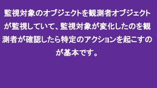 監視対象のオブジェクトを観測者オブジェクト
が監視していて、監視対象が変化したのを観
測者が確認したら特定のアクションを起こすの
が基本です。
 