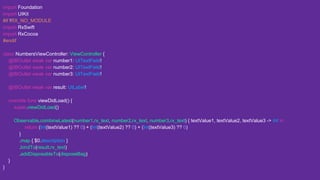 import Foundation
import UIKit
#if !RX_NO_MODULE
import RxSwift
import RxCocoa
#endif
class NumbersViewController: ViewController {
@IBOutlet weak var number1: UITextField!
@IBOutlet weak var number2: UITextField!
@IBOutlet weak var number3: UITextField!
@IBOutlet weak var result: UILabel!
override func viewDidLoad() {
super.viewDidLoad()
Observable.combineLatest(number1.rx_text, number2.rx_text, number3.rx_text) { textValue1, textValue2, textValue3 -> Int in
return (Int(textValue1) ?? 0) + (Int(textValue2) ?? 0) + (Int(textValue3) ?? 0)
}
.map { $0.description }
.bindTo(result.rx_text)
.addDisposableTo(disposeBag)
}
}
 
