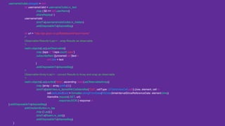 usernameOutlet.delegate = self
let usernameValid = usernameOutlet.rx_text
.map { $0 == self.userName}
.shareReplay(1)
usernameValid
.bindTo(usernameValidOutlet.rx_hidden)
.addDisposableTo(disposeBag)
let url = "http://api.gnavi.co.jp/RestSearcht=json=name"
/*
Observable<Results<Lap>> - wrap Results as observable
*/
realm.objects(Lap).asObservable()
.map {laps in "(laps.count) laps"}
.subscribeNext {[unowned self]text in
self.title = text
}
.addDisposableTo(disposeBag)
/*
Observable<Array<Lap>> - convert Results to Array and wrap as observable
*/
realm.objects(Lap).sorted("time", ascending: false).asObservableArray()
.map {array in array.prefix(2) }
.bindTo(tableView.rx_itemsWithCellIdentifier("Cell", cellType: UITableViewCell.self)) {row, element, cell in
cell.textLabel!.text = formatter.stringFromDate(NSDate(timeIntervalSinceReferenceDate: element.time))
Alamofire.request(.GET, url)
.responseJSON { response in
}.addDisposableTo(disposeBag)
addOneItemButton.rx_tap
.map { Lap() }
.bindTo(Realm.rx_add())
.addDisposableTo(disposeBag)
}
 