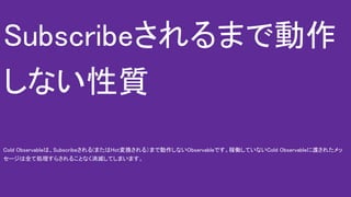 Subscribeされるまで動作
しない性質
Cold Observableは、Subscribeされる(またはHot変換される）まで動作しないObservableです。稼働していないCold Observableに渡されたメッ
セージは全て処理すらされることなく消滅してしまいます。
 