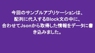 今回のサンプルアプリケーションは、
配列に代入するBlock文の中に、
合わせてJsonから取得した情報をデータに書
き込みました。
 
