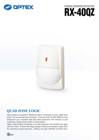 PASSIVE INFRARED DETECTOR


                                                                              RX-40QZ




QUAD ZONE LOGIC
Optex improves its patented "Multifocus Optics" technology to create "Quad Zone
Logic" for accurate detection of humans. Using this logic the RX-40QZ has been
designed to give extremely high false alarm protection with tolerance to spot
temperature changes from curtains or small animals.
Optex's Optical Quad Technology uses taller detection zones divided into upper
and lower areas. It detects IR energy changes in both areas and then couples them
for extremely accurate detections, offering very high reliability in hostile areas.
 