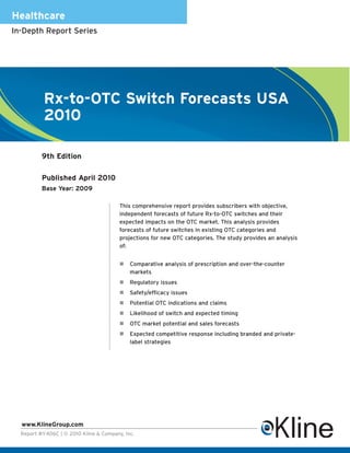 Healthcare
In-Depth Report Series




          Rx-to-OTC Switch Forecasts USA
          2010

          9th Edition

          Published April 2010
          Base Year: 2009

                                        This comprehensive report provides subscribers with objective,
                                        independent forecasts of future Rx-to-OTC switches and their
                                        expected impacts on the OTC market. This analysis provides
                                        forecasts of future switches in existing OTC categories and
                                        projections for new OTC categories. The study provides an analysis
                                        of:


                                            Comparative analysis of prescription and over-the-counter
                                            markets
                                            Regulatory issues
                                            Safety/efficacy issues
                                            Potential OTC indications and claims
                                            Likelihood of switch and expected timing
                                            OTC market potential and sales forecasts
                                            Expected competitive response including branded and private-
                                            label strategies




  www.KlineGroup.com
  Report #Y406C | © 2010 Kline & Company, Inc.
 