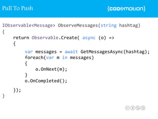 IObservable<Message> ObserveMessages(string hashtag)
{
}
return Observable.Create( async (o) =>
{
});
var messages = await GetMessagesAsync(hashtag);
foreach(var m in messages)
{
o.OnNext(m);
}
o.OnCompleted();
Pull To Push
 