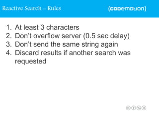 1. At least 3 characters
2. Don’t overflow server (0.5 sec delay)
3. Don’t send the same string again
4. Discard results if another search was
requested
Reactive Search - Rules
 
