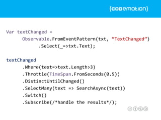 Var textChanged =
Observable.FromEventPattern(txt, “TextChanged”)
.Select(_=>txt.Text);
textChanged
.Where(text=>text.Length>3)
.Throttle(TimeSpan.FromSeconds(0.5))
.DistinctUntilChanged()
.SelectMany(text => SearchAsync(text))
.Switch()
.Subscribe(/*handle the results*/);
 