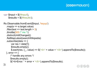 var $input = $('#input'),
$results = $('#results');
Rx.Observable.fromEvent($input, 'keyup')
.map(e => e.target.value)
.filter(text => text.length > 3)
.throttle(500 /* ms */)
.distinctUntilChanged()
.flatMapLatest(searchWikipedia)
.subscribe(data => {
var res = data[1];
$results.empty();
$.each(res, (_, value) => $('<li>' + value + '</li>').appendTo($results));
}, error => {
/* handle any errors */
$results.empty();
$('<li>Error: ' + error + '</li>').appendTo($results);
});
 