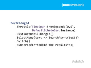 textChanged
.Throttle(TimeSpan.FromSeconds(0.5),
DefaultScheduler.Instance)
.DistinctUntilChanged()
.SelectMany(text => SearchAsync(text))
.Switch()
.Subscribe(/*handle the results*/);
 