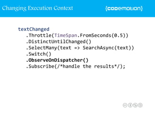textChanged
.Throttle(TimeSpan.FromSeconds(0.5))
.DistinctUntilChanged()
.SelectMany(text => SearchAsync(text))
.Switch()
.ObserveOnDispatcher()
.Subscribe(/*handle the results*/);
Changing Execution Context
 