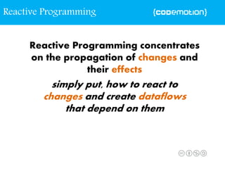 Reactive Programming concentrates
on the propagation of changes and
their effects
simply put, how to react to
changes and create dataflows
that depend on them
Reactive Programming
 