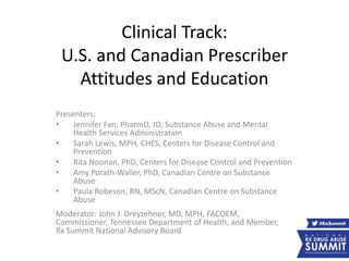 Clinical Track:
U.S. and Canadian Prescriber
Attitudes and Education
Presenters:
• Jennifer Fan, PharmD, JD, Substance Abuse and Mental
Health Services Administration
• Sarah Lewis, MPH, CHES, Centers for Disease Control and
Prevention
• Rita Noonan, PhD, Centers for Disease Control and Prevention
• Amy Porath-Waller, PhD, Canadian Centre on Substance
Abuse
• Paula Robeson, RN, MScN, Canadian Centre on Substance
Abuse
Moderator: John J. Dreyzehner, MD, MPH, FACOEM,
Commissioner, Tennessee Department of Health, and Member,
Rx Summit National Advisory Board
 