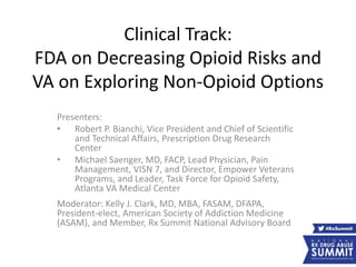 Clinical Track:
FDA on Decreasing Opioid Risks and
VA on Exploring Non-Opioid Options
Presenters:
• Robert P. Bianchi, Vice President and Chief of Scientific
and Technical Affairs, Prescription Drug Research
Center
• Michael Saenger, MD, FACP, Lead Physician, Pain
Management, VISN 7, and Director, Empower Veterans
Programs, and Leader, Task Force for Opioid Safety,
Atlanta VA Medical Center
Moderator: Kelly J. Clark, MD, MBA, FASAM, DFAPA,
President-elect, American Society of Addiction Medicine
(ASAM), and Member, Rx Summit National Advisory Board
 