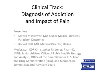 Clinical Track:
Diagnosis of Addiction
and Impact of Pain
Presenters:
• Steven Moskowitz, MD, Senior Medical Director,
Paradigm Outcomes
• Robert Hall, MD, Medical Director, Helios
Moderator: CDR Christopher M. Jones, PharmD,
MPH, Senior Advisor, Office of Public Health Strategy
and Analysis, Office of the Commissioner, U.S. Food
and Drug Administration (FDA), and Member, Rx
Summit National Advisory Board
 