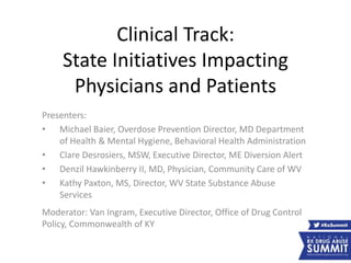 Clinical Track:
State Initiatives Impacting
Physicians and Patients
Presenters:
• Michael Baier, Overdose Prevention Director, MD Department
of Health & Mental Hygiene, Behavioral Health Administration
• Clare Desrosiers, MSW, Executive Director, ME Diversion Alert
• Denzil Hawkinberry II, MD, Physician, Community Care of WV
• Kathy Paxton, MS, Director, WV State Substance Abuse
Services
Moderator: Van Ingram, Executive Director, Office of Drug Control
Policy, Commonwealth of KY
 