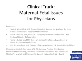 Clinical Track:
Maternal-Fetal Issues
for Physicians
Presenters:
• Scott L. Wexelblatt, MD, Regional Medical Director for Newborn Services,
Cincinnati Children’s Hospital Medical Center
• Susan Ford, RN, BSN, BEACON Quality Improvement Coordinator, Ohio
Perinatal Quality Collaborative
• Tamara D. Warner, PhD, Research Assistant Professor, Department of
Pediatrics, University of Florida
• Kay Roussos-Ross, MD, Director of Women’s Health, UF Shands Medical Plaza
Moderator: Carla S. Saunders, NNP-BC, Advance Practice Coordinator,
Pediatrix Medical Group, and Neonatal Nurse Practitioner, East Tennessee
Children’s Hospital, and Member, Rx Summit National Advisory Board
 