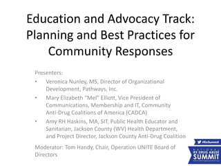Education and Advocacy Track:
Planning and Best Practices for
Community Responses
Presenters:
• Veronica Nunley, MS, Director of Organizational
Development, Pathways, Inc.
• Mary Elizabeth “Mel” Elliott, Vice President of
Communications, Membership and IT, Community
Anti-Drug Coalitions of America (CADCA)
• Amy RH Haskins, MA, SIT, Public Health Educator and
Sanitarian, Jackson County (WV) Health Department,
and Project Director, Jackson County Anti-Drug Coalition
Moderator: Tom Handy, Chair, Operation UNITE Board of
Directors
 