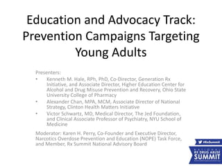 Education and Advocacy Track:
Prevention Campaigns Targeting
Young Adults
Presenters:
• Kenneth M. Hale, RPh, PhD, Co-Director, Generation Rx
Initiative, and Associate Director, Higher Education Center for
Alcohol and Drug Misuse Prevention and Recovery, Ohio State
University College of Pharmacy
• Alexander Chan, MPA, MCM, Associate Director of National
Strategy, Clinton Health Matters Initiative
• Victor Schwartz, MD, Medical Director, The Jed Foundation,
and Clinical Associate Professor of Psychiatry, NYU School of
Medicine
Moderator: Karen H. Perry, Co-Founder and Executive Director,
Narcotics Overdose Prevention and Education (NOPE) Task Force,
and Member, Rx Summit National Advisory Board
 