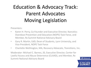 Education & Advocacy Track:
Parent Advocates
Moving Legislation
Presenters:
• Karen H. Perry, Co-Founder and Executive Director, Narcotics
Overdose Prevention and Education (NOPE) Task Force, and
Member, Rx Summit National Advisory Board
• Gary R. Martin, EdD, Dean of Students, Lynn University, and
Vice President, NOPE Task Force
• Charlotte Wethington, MA, Recovery Advocate, Transitions, Inc.
Moderator: Michael C. Barnes, JD, Executive Director, Center for
Lawful Access and Abuse Deterrence (CLAAD), and Member, Rx
Summit National Advisory Board
 