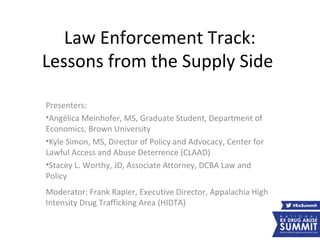 Law Enforcement Track:
Lessons from the Supply Side
Presenters:
•Angélica Meinhofer, MS, Graduate Student, Department of
Economics, Brown University
•Kyle Simon, MS, Director of Policy and Advocacy, Center for
Lawful Access and Abuse Deterrence (CLAAD)
•Stacey L. Worthy, JD, Associate Attorney, DCBA Law and
Policy
Moderator: Frank Rapier, Executive Director, Appalachia High
Intensity Drug Trafficking Area (HIDTA)
 