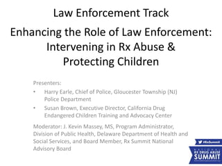 Law Enforcement Track
Enhancing the Role of Law Enforcement:
Intervening in Rx Abuse &
Protecting Children
Presenters:
• Harry Earle, Chief of Police, Gloucester Township (NJ)
Police Department
• Susan Brown, Executive Director, California Drug
Endangered Children Training and Advocacy Center
Moderator: J. Kevin Massey, MS, Program Administrator,
Division of Public Health, Delaware Department of Health and
Social Services, and Board Member, Rx Summit National
Advisory Board
 