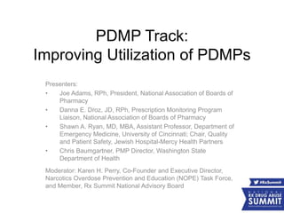 PDMP Track:
Improving Utilization of PDMPs
Presenters:
• Joe Adams, RPh, President, National Association of Boards of
Pharmacy
• Danna E. Droz, JD, RPh, Prescription Monitoring Program
Liaison, National Association of Boards of Pharmacy
• Shawn A. Ryan, MD, MBA, Assistant Professor, Department of
Emergency Medicine, University of Cincinnati; Chair, Quality
and Patient Safety, Jewish Hospital-Mercy Health Partners
• Chris Baumgartner, PMP Director, Washington State
Department of Health
Moderator: Karen H. Perry, Co-Founder and Executive Director,
Narcotics Overdose Prevention and Education (NOPE) Task Force,
and Member, Rx Summit National Advisory Board
 