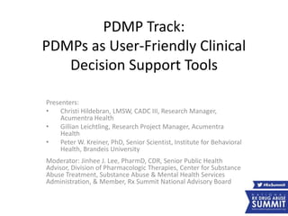 PDMP Track:
PDMPs as User-Friendly Clinical
Decision Support Tools
Presenters:
• Christi Hildebran, LMSW, CADC III, Research Manager,
Acumentra Health
• Gillian Leichtling, Research Project Manager, Acumentra
Health
• Peter W. Kreiner, PhD, Senior Scientist, Institute for Behavioral
Health, Brandeis University
Moderator: Jinhee J. Lee, PharmD, CDR, Senior Public Health
Advisor, Division of Pharmacologic Therapies, Center for Substance
Abuse Treatment, Substance Abuse & Mental Health Services
Administration, & Member, Rx Summit National Advisory Board
 