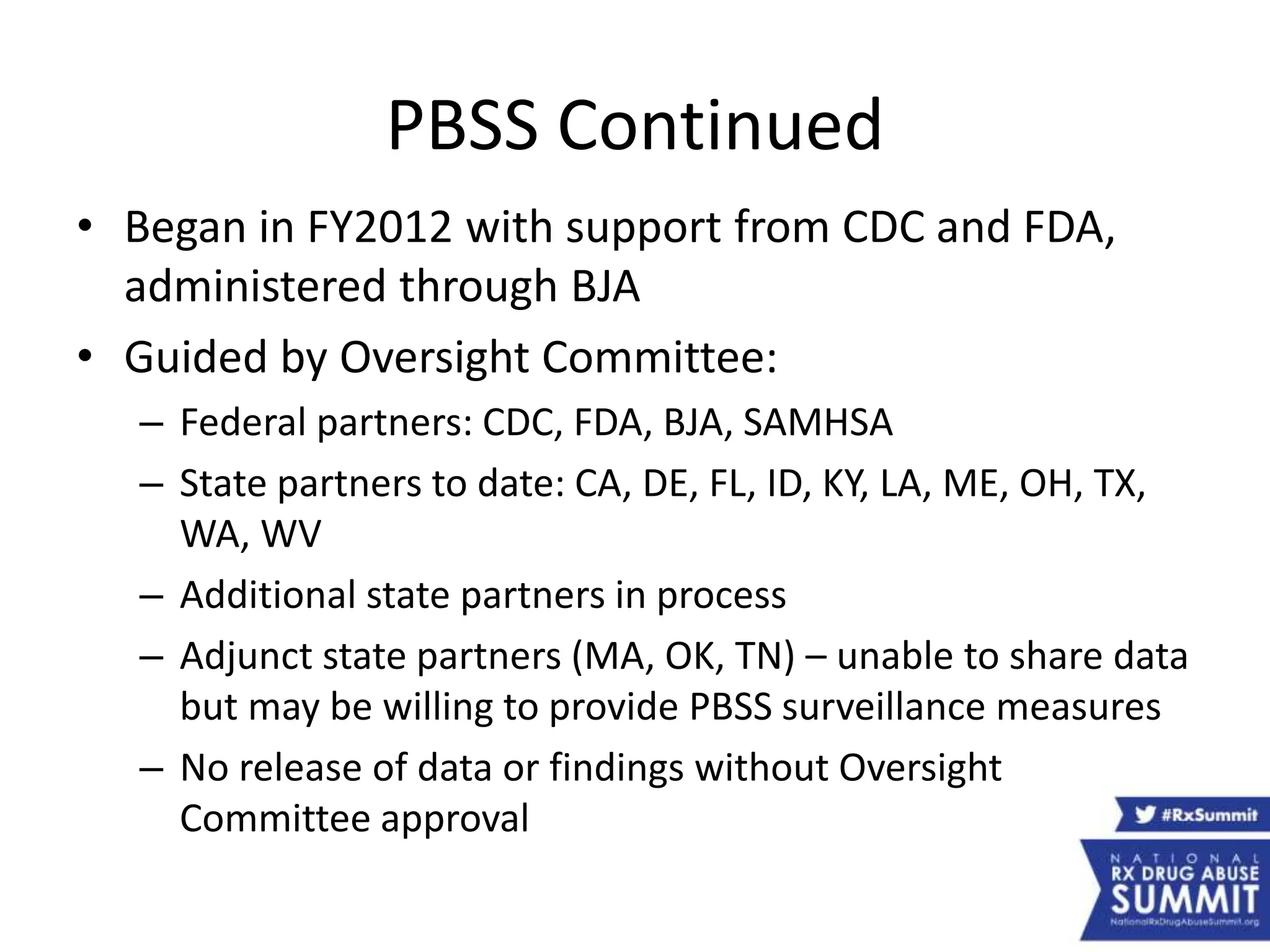 PBSS Continued
• Began in FY2012 with support from CDC and FDA,
administered through BJA
• Guided by Oversight Committee:
– Federal partners: CDC, FDA, BJA, SAMHSA
– State partners to date: CA, DE, FL, ID, KY, LA, ME, OH, TX,
WA, WV
– Additional state partners in process
– Adjunct state partners (MA, OK, TN) – unable to share data
but may be willing to provide PBSS surveillance measures
– No release of data or findings without Oversight
Committee approval
 
