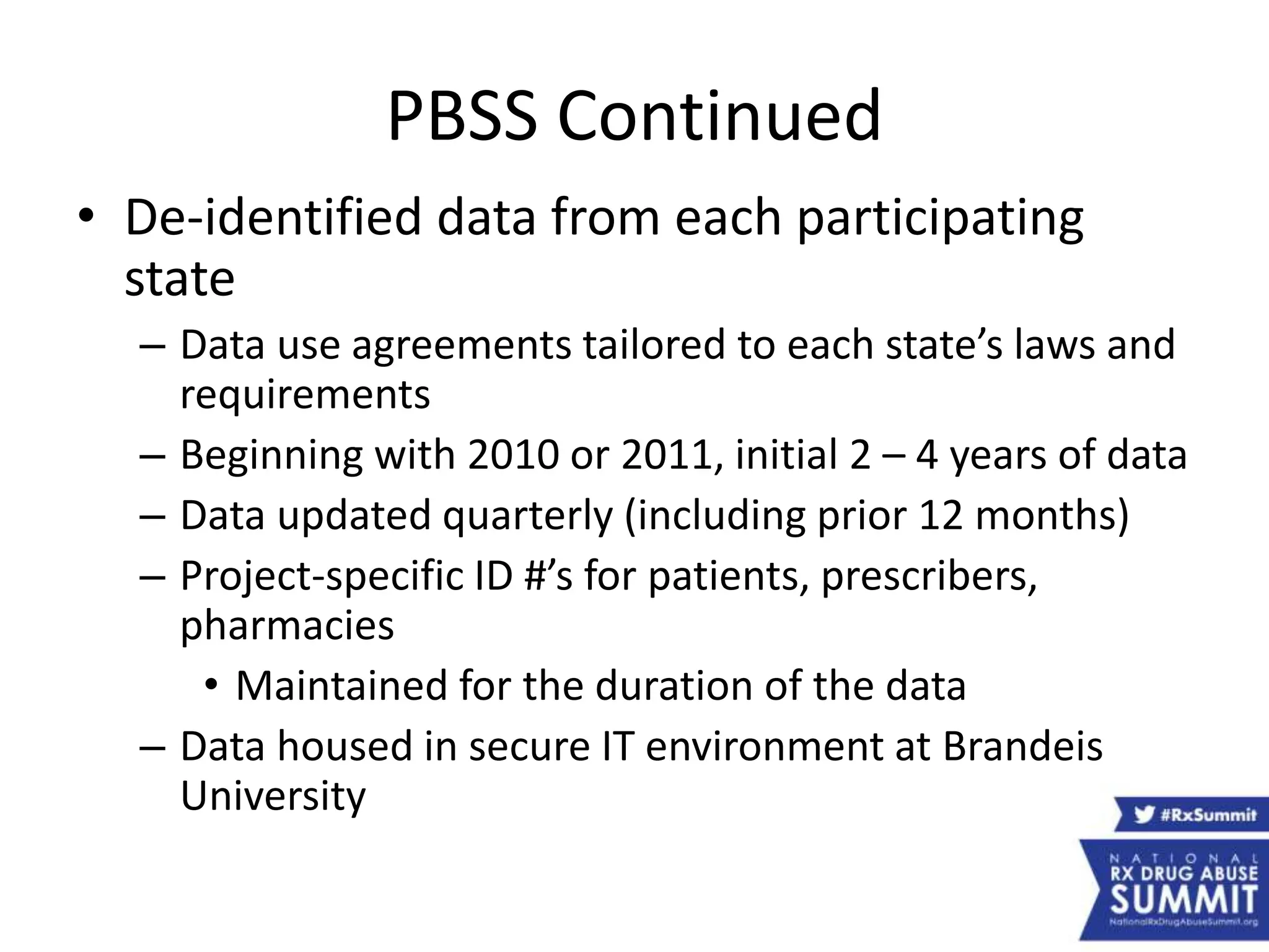 PBSS Continued
• De-identified data from each participating
state
– Data use agreements tailored to each state’s laws and
requirements
– Beginning with 2010 or 2011, initial 2 – 4 years of data
– Data updated quarterly (including prior 12 months)
– Project-specific ID #’s for patients, prescribers,
pharmacies
• Maintained for the duration of the data
– Data housed in secure IT environment at Brandeis
University
 